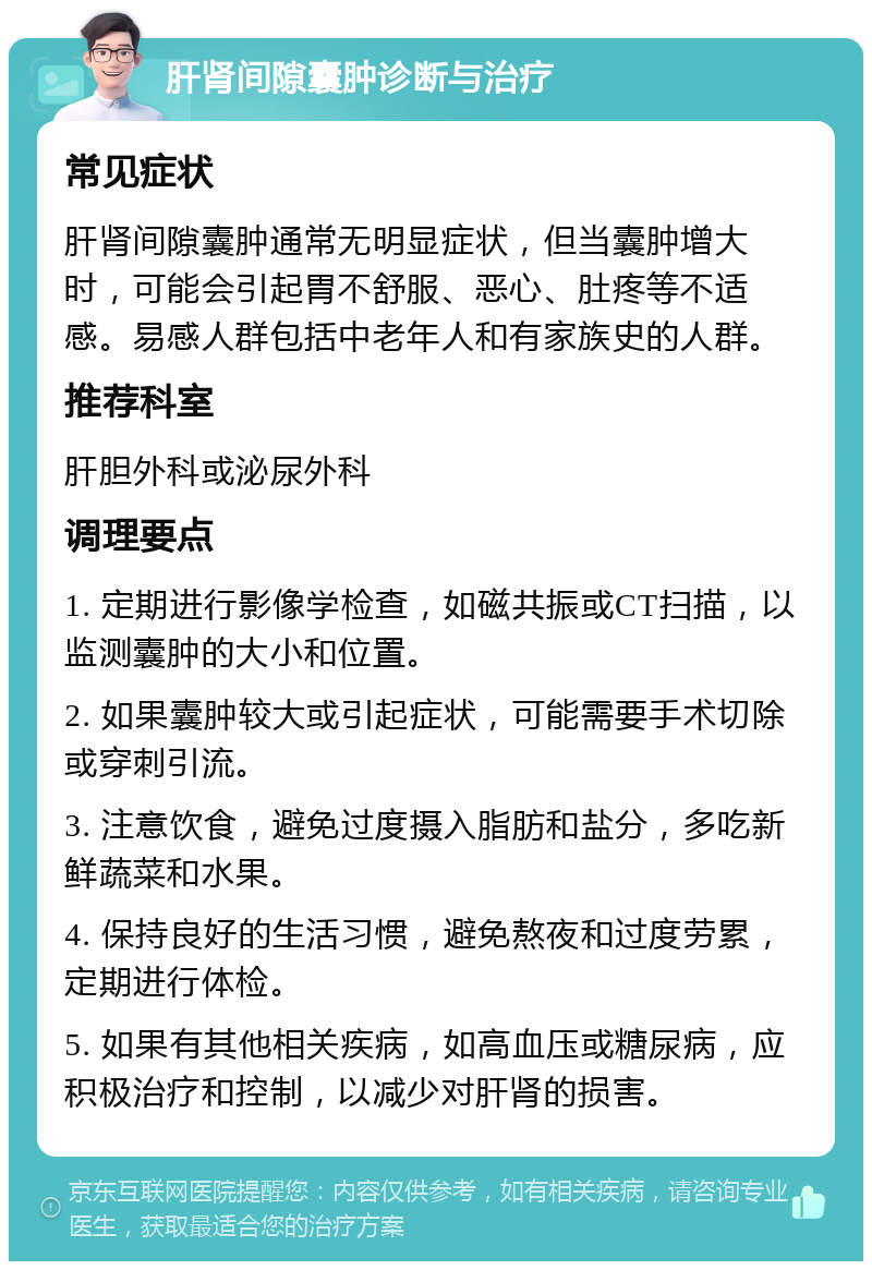 肝肾间隙囊肿诊断与治疗 常见症状 肝肾间隙囊肿通常无明显症状，但当囊肿增大时，可能会引起胃不舒服、恶心、肚疼等不适感。易感人群包括中老年人和有家族史的人群。 推荐科室 肝胆外科或泌尿外科 调理要点 1. 定期进行影像学检查，如磁共振或CT扫描，以监测囊肿的大小和位置。 2. 如果囊肿较大或引起症状，可能需要手术切除或穿刺引流。 3. 注意饮食，避免过度摄入脂肪和盐分，多吃新鲜蔬菜和水果。 4. 保持良好的生活习惯，避免熬夜和过度劳累，定期进行体检。 5. 如果有其他相关疾病，如高血压或糖尿病，应积极治疗和控制，以减少对肝肾的损害。