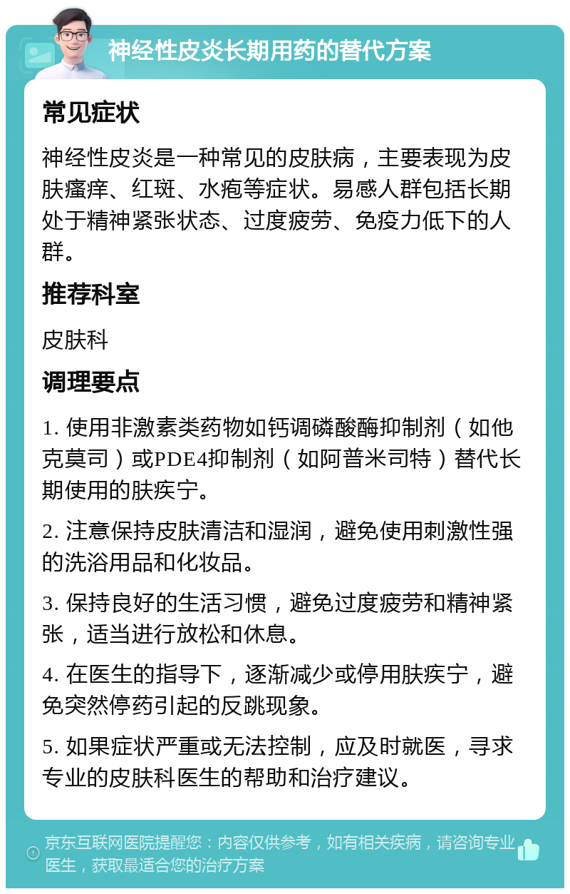 神经性皮炎长期用药的替代方案 常见症状 神经性皮炎是一种常见的皮肤病，主要表现为皮肤瘙痒、红斑、水疱等症状。易感人群包括长期处于精神紧张状态、过度疲劳、免疫力低下的人群。 推荐科室 皮肤科 调理要点 1. 使用非激素类药物如钙调磷酸酶抑制剂（如他克莫司）或PDE4抑制剂（如阿普米司特）替代长期使用的肤疾宁。 2. 注意保持皮肤清洁和湿润，避免使用刺激性强的洗浴用品和化妆品。 3. 保持良好的生活习惯，避免过度疲劳和精神紧张，适当进行放松和休息。 4. 在医生的指导下，逐渐减少或停用肤疾宁，避免突然停药引起的反跳现象。 5. 如果症状严重或无法控制，应及时就医，寻求专业的皮肤科医生的帮助和治疗建议。