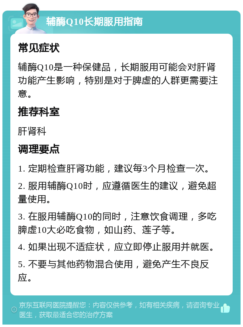 辅酶Q10长期服用指南 常见症状 辅酶Q10是一种保健品，长期服用可能会对肝肾功能产生影响，特别是对于脾虚的人群更需要注意。 推荐科室 肝肾科 调理要点 1. 定期检查肝肾功能，建议每3个月检查一次。 2. 服用辅酶Q10时，应遵循医生的建议，避免超量使用。 3. 在服用辅酶Q10的同时，注意饮食调理，多吃脾虚10大必吃食物，如山药、莲子等。 4. 如果出现不适症状，应立即停止服用并就医。 5. 不要与其他药物混合使用，避免产生不良反应。