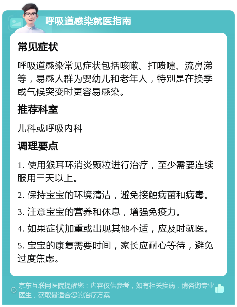 呼吸道感染就医指南 常见症状 呼吸道感染常见症状包括咳嗽、打喷嚏、流鼻涕等，易感人群为婴幼儿和老年人，特别是在换季或气候突变时更容易感染。 推荐科室 儿科或呼吸内科 调理要点 1. 使用猴耳环消炎颗粒进行治疗，至少需要连续服用三天以上。 2. 保持宝宝的环境清洁，避免接触病菌和病毒。 3. 注意宝宝的营养和休息，增强免疫力。 4. 如果症状加重或出现其他不适，应及时就医。 5. 宝宝的康复需要时间，家长应耐心等待，避免过度焦虑。