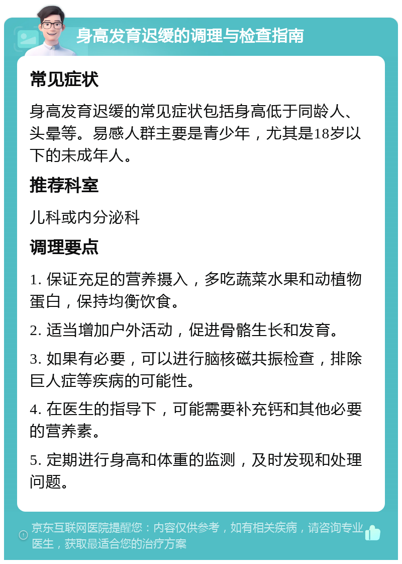 身高发育迟缓的调理与检查指南 常见症状 身高发育迟缓的常见症状包括身高低于同龄人、头晕等。易感人群主要是青少年，尤其是18岁以下的未成年人。 推荐科室 儿科或内分泌科 调理要点 1. 保证充足的营养摄入，多吃蔬菜水果和动植物蛋白，保持均衡饮食。 2. 适当增加户外活动，促进骨骼生长和发育。 3. 如果有必要，可以进行脑核磁共振检查，排除巨人症等疾病的可能性。 4. 在医生的指导下，可能需要补充钙和其他必要的营养素。 5. 定期进行身高和体重的监测，及时发现和处理问题。