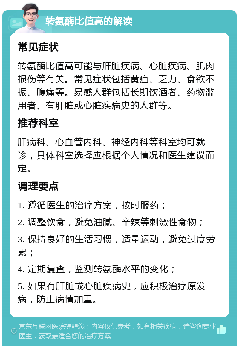 转氨酶比值高的解读 常见症状 转氨酶比值高可能与肝脏疾病、心脏疾病、肌肉损伤等有关。常见症状包括黄疸、乏力、食欲不振、腹痛等。易感人群包括长期饮酒者、药物滥用者、有肝脏或心脏疾病史的人群等。 推荐科室 肝病科、心血管内科、神经内科等科室均可就诊，具体科室选择应根据个人情况和医生建议而定。 调理要点 1. 遵循医生的治疗方案，按时服药； 2. 调整饮食，避免油腻、辛辣等刺激性食物； 3. 保持良好的生活习惯，适量运动，避免过度劳累； 4. 定期复查，监测转氨酶水平的变化； 5. 如果有肝脏或心脏疾病史，应积极治疗原发病，防止病情加重。