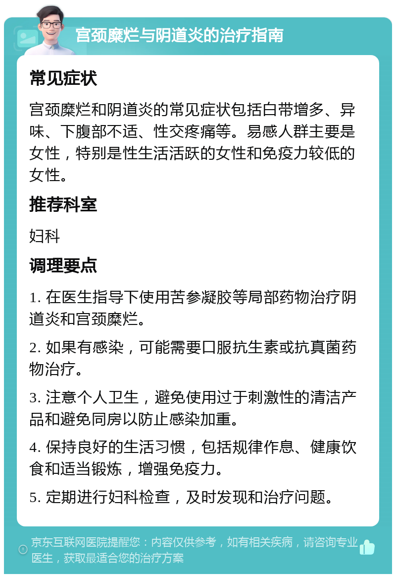 宫颈糜烂与阴道炎的治疗指南 常见症状 宫颈糜烂和阴道炎的常见症状包括白带增多、异味、下腹部不适、性交疼痛等。易感人群主要是女性，特别是性生活活跃的女性和免疫力较低的女性。 推荐科室 妇科 调理要点 1. 在医生指导下使用苦参凝胶等局部药物治疗阴道炎和宫颈糜烂。 2. 如果有感染，可能需要口服抗生素或抗真菌药物治疗。 3. 注意个人卫生，避免使用过于刺激性的清洁产品和避免同房以防止感染加重。 4. 保持良好的生活习惯，包括规律作息、健康饮食和适当锻炼，增强免疫力。 5. 定期进行妇科检查，及时发现和治疗问题。