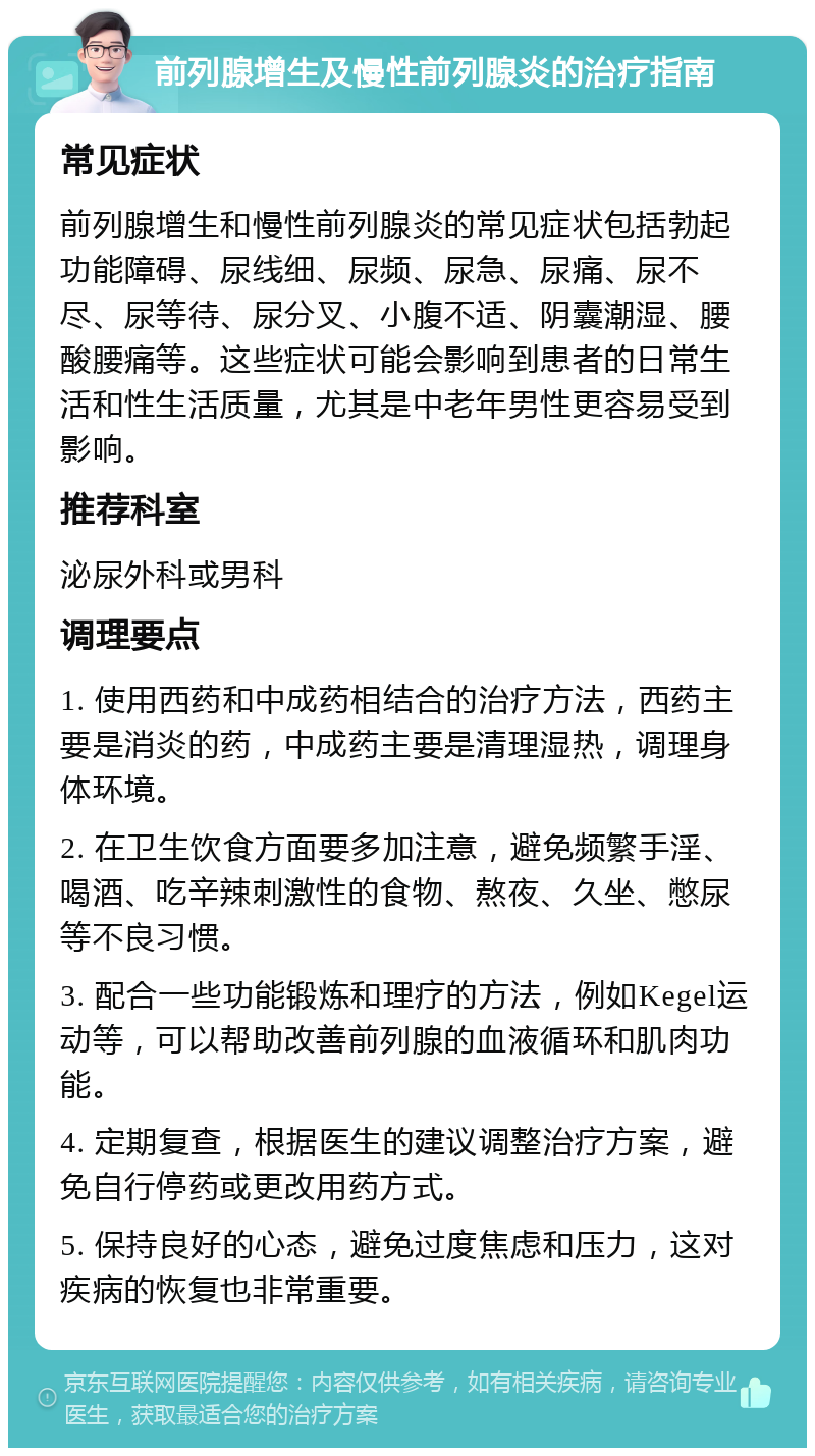 前列腺增生及慢性前列腺炎的治疗指南 常见症状 前列腺增生和慢性前列腺炎的常见症状包括勃起功能障碍、尿线细、尿频、尿急、尿痛、尿不尽、尿等待、尿分叉、小腹不适、阴囊潮湿、腰酸腰痛等。这些症状可能会影响到患者的日常生活和性生活质量，尤其是中老年男性更容易受到影响。 推荐科室 泌尿外科或男科 调理要点 1. 使用西药和中成药相结合的治疗方法，西药主要是消炎的药，中成药主要是清理湿热，调理身体环境。 2. 在卫生饮食方面要多加注意，避免频繁手淫、喝酒、吃辛辣刺激性的食物、熬夜、久坐、憋尿等不良习惯。 3. 配合一些功能锻炼和理疗的方法，例如Kegel运动等，可以帮助改善前列腺的血液循环和肌肉功能。 4. 定期复查，根据医生的建议调整治疗方案，避免自行停药或更改用药方式。 5. 保持良好的心态，避免过度焦虑和压力，这对疾病的恢复也非常重要。