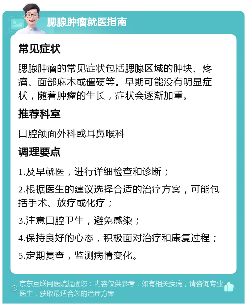 腮腺肿瘤就医指南 常见症状 腮腺肿瘤的常见症状包括腮腺区域的肿块、疼痛、面部麻木或僵硬等。早期可能没有明显症状，随着肿瘤的生长，症状会逐渐加重。 推荐科室 口腔颌面外科或耳鼻喉科 调理要点 1.及早就医，进行详细检查和诊断； 2.根据医生的建议选择合适的治疗方案，可能包括手术、放疗或化疗； 3.注意口腔卫生，避免感染； 4.保持良好的心态，积极面对治疗和康复过程； 5.定期复查，监测病情变化。