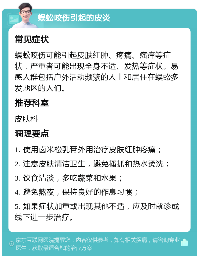 蜈蚣咬伤引起的皮炎 常见症状 蜈蚣咬伤可能引起皮肤红肿、疼痛、瘙痒等症状，严重者可能出现全身不适、发热等症状。易感人群包括户外活动频繁的人士和居住在蜈蚣多发地区的人们。 推荐科室 皮肤科 调理要点 1. 使用卤米松乳膏外用治疗皮肤红肿疼痛； 2. 注意皮肤清洁卫生，避免搔抓和热水烫洗； 3. 饮食清淡，多吃蔬菜和水果； 4. 避免熬夜，保持良好的作息习惯； 5. 如果症状加重或出现其他不适，应及时就诊或线下进一步治疗。