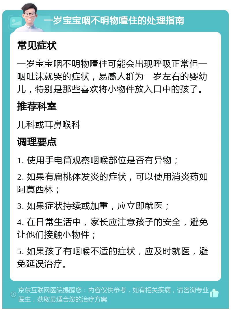 一岁宝宝咽不明物噎住的处理指南 常见症状 一岁宝宝咽不明物噎住可能会出现呼吸正常但一咽吐沫就哭的症状，易感人群为一岁左右的婴幼儿，特别是那些喜欢将小物件放入口中的孩子。 推荐科室 儿科或耳鼻喉科 调理要点 1. 使用手电筒观察咽喉部位是否有异物； 2. 如果有扁桃体发炎的症状，可以使用消炎药如阿莫西林； 3. 如果症状持续或加重，应立即就医； 4. 在日常生活中，家长应注意孩子的安全，避免让他们接触小物件； 5. 如果孩子有咽喉不适的症状，应及时就医，避免延误治疗。