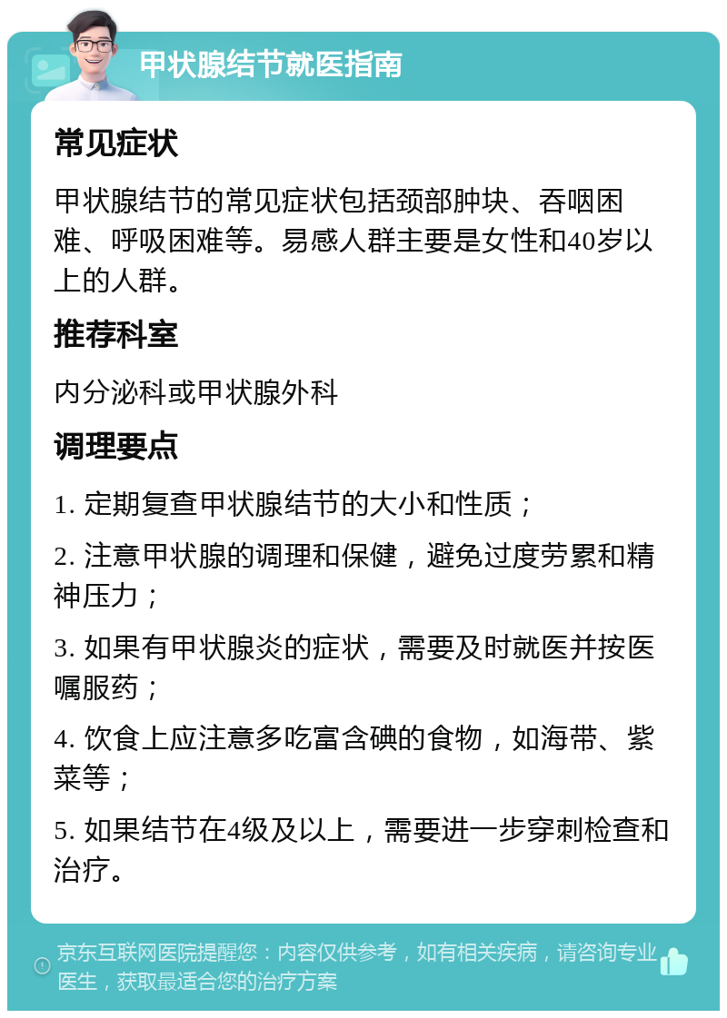 甲状腺结节就医指南 常见症状 甲状腺结节的常见症状包括颈部肿块、吞咽困难、呼吸困难等。易感人群主要是女性和40岁以上的人群。 推荐科室 内分泌科或甲状腺外科 调理要点 1. 定期复查甲状腺结节的大小和性质； 2. 注意甲状腺的调理和保健，避免过度劳累和精神压力； 3. 如果有甲状腺炎的症状，需要及时就医并按医嘱服药； 4. 饮食上应注意多吃富含碘的食物，如海带、紫菜等； 5. 如果结节在4级及以上，需要进一步穿刺检查和治疗。