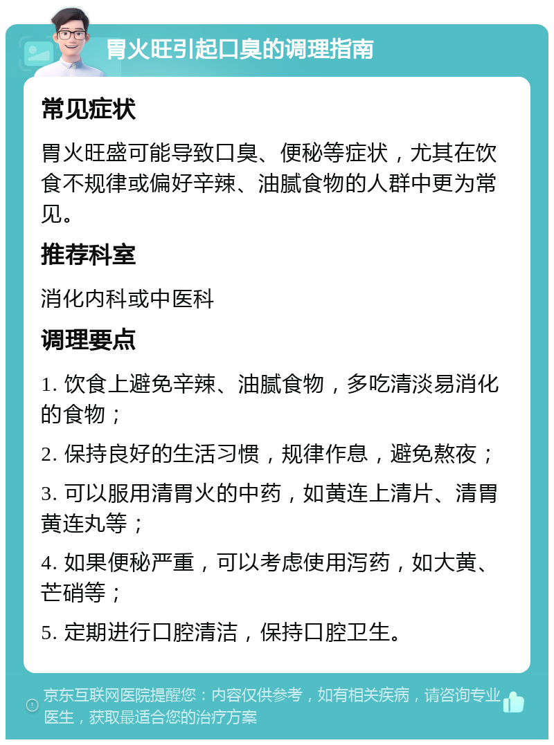 胃火旺引起口臭的调理指南 常见症状 胃火旺盛可能导致口臭、便秘等症状，尤其在饮食不规律或偏好辛辣、油腻食物的人群中更为常见。 推荐科室 消化内科或中医科 调理要点 1. 饮食上避免辛辣、油腻食物，多吃清淡易消化的食物； 2. 保持良好的生活习惯，规律作息，避免熬夜； 3. 可以服用清胃火的中药，如黄连上清片、清胃黄连丸等； 4. 如果便秘严重，可以考虑使用泻药，如大黄、芒硝等； 5. 定期进行口腔清洁，保持口腔卫生。