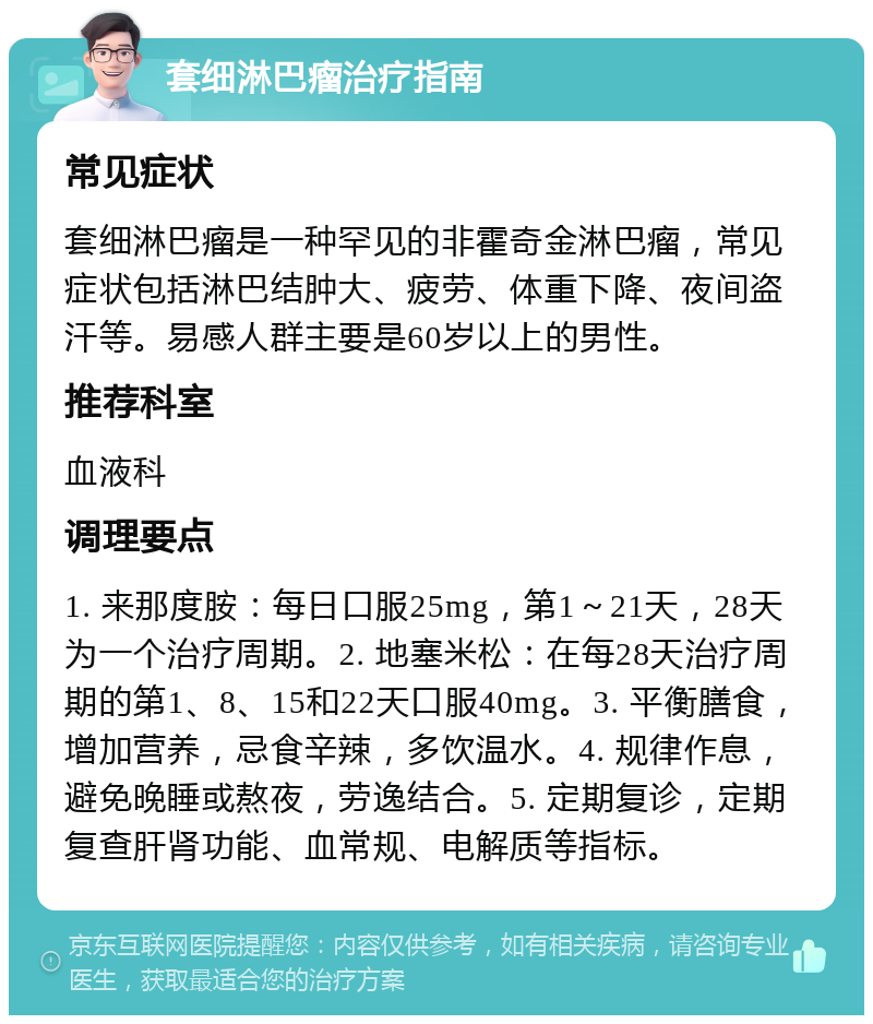 套细淋巴瘤治疗指南 常见症状 套细淋巴瘤是一种罕见的非霍奇金淋巴瘤，常见症状包括淋巴结肿大、疲劳、体重下降、夜间盗汗等。易感人群主要是60岁以上的男性。 推荐科室 血液科 调理要点 1. 来那度胺：每日口服25mg，第1～21天，28天为一个治疗周期。2. 地塞米松：在每28天治疗周期的第1、8、15和22天口服40mg。3. 平衡膳食，增加营养，忌食辛辣，多饮温水。4. 规律作息，避免晚睡或熬夜，劳逸结合。5. 定期复诊，定期复查肝肾功能、血常规、电解质等指标。