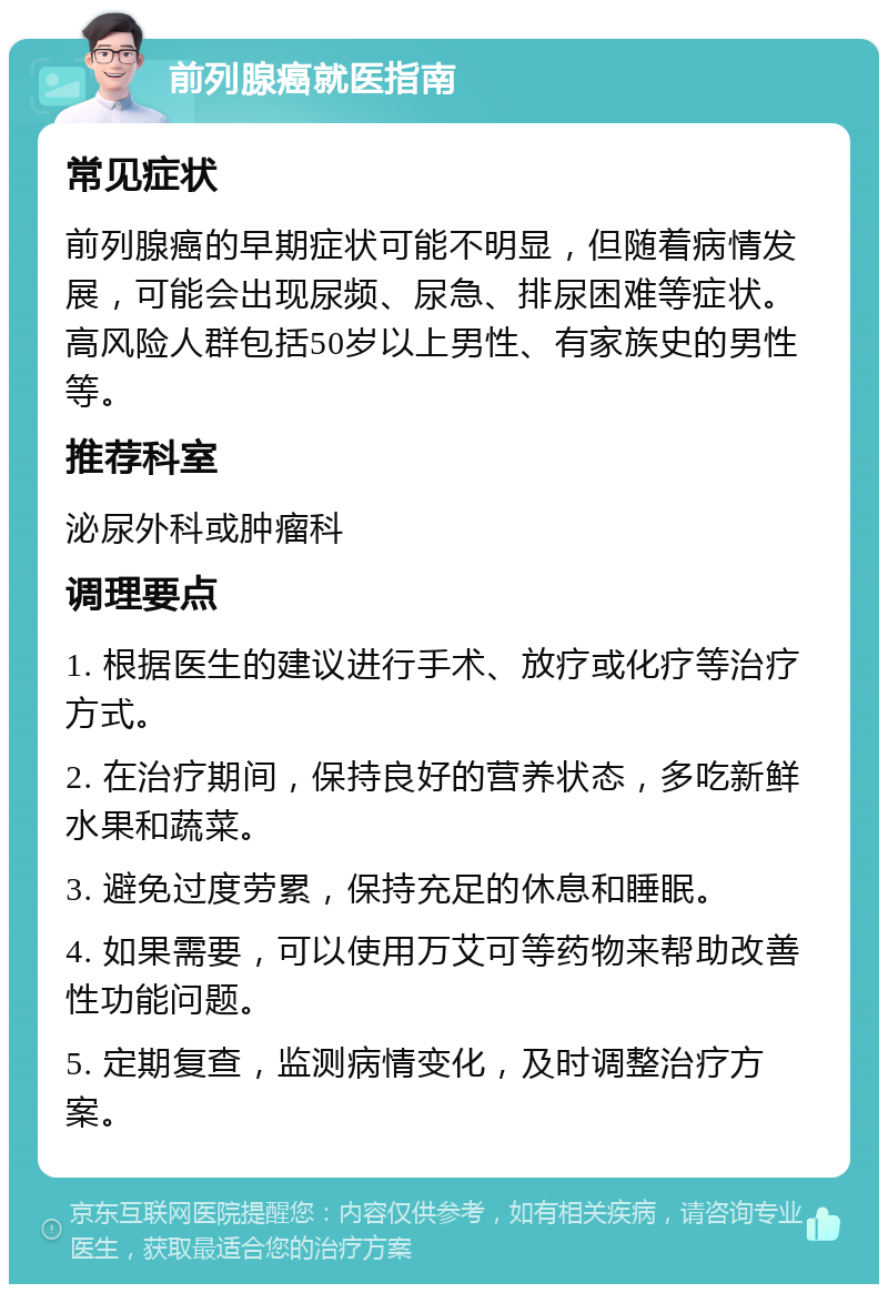 前列腺癌就医指南 常见症状 前列腺癌的早期症状可能不明显，但随着病情发展，可能会出现尿频、尿急、排尿困难等症状。高风险人群包括50岁以上男性、有家族史的男性等。 推荐科室 泌尿外科或肿瘤科 调理要点 1. 根据医生的建议进行手术、放疗或化疗等治疗方式。 2. 在治疗期间，保持良好的营养状态，多吃新鲜水果和蔬菜。 3. 避免过度劳累，保持充足的休息和睡眠。 4. 如果需要，可以使用万艾可等药物来帮助改善性功能问题。 5. 定期复查，监测病情变化，及时调整治疗方案。