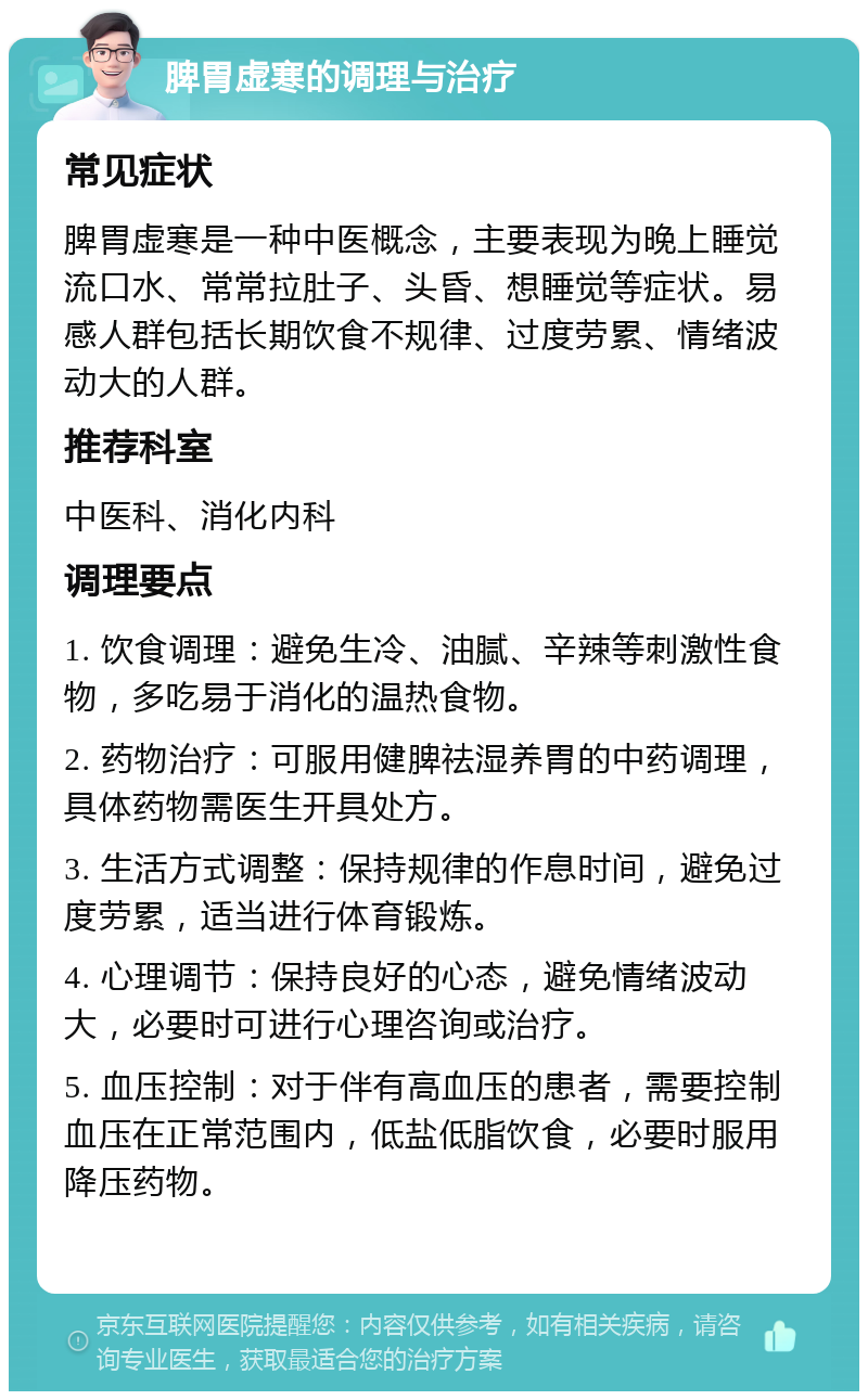 脾胃虚寒的调理与治疗 常见症状 脾胃虚寒是一种中医概念，主要表现为晚上睡觉流口水、常常拉肚子、头昏、想睡觉等症状。易感人群包括长期饮食不规律、过度劳累、情绪波动大的人群。 推荐科室 中医科、消化内科 调理要点 1. 饮食调理：避免生冷、油腻、辛辣等刺激性食物，多吃易于消化的温热食物。 2. 药物治疗：可服用健脾祛湿养胃的中药调理，具体药物需医生开具处方。 3. 生活方式调整：保持规律的作息时间，避免过度劳累，适当进行体育锻炼。 4. 心理调节：保持良好的心态，避免情绪波动大，必要时可进行心理咨询或治疗。 5. 血压控制：对于伴有高血压的患者，需要控制血压在正常范围内，低盐低脂饮食，必要时服用降压药物。