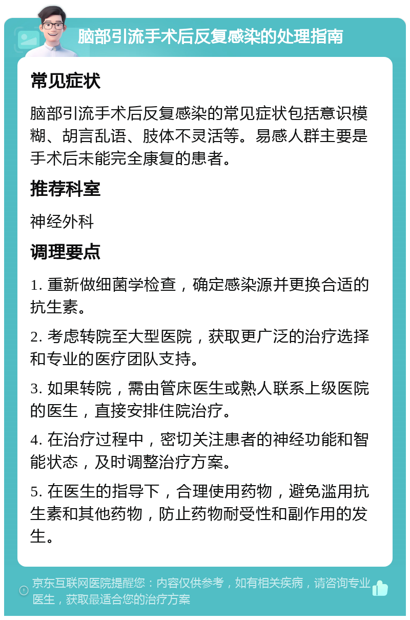 脑部引流手术后反复感染的处理指南 常见症状 脑部引流手术后反复感染的常见症状包括意识模糊、胡言乱语、肢体不灵活等。易感人群主要是手术后未能完全康复的患者。 推荐科室 神经外科 调理要点 1. 重新做细菌学检查，确定感染源并更换合适的抗生素。 2. 考虑转院至大型医院，获取更广泛的治疗选择和专业的医疗团队支持。 3. 如果转院，需由管床医生或熟人联系上级医院的医生，直接安排住院治疗。 4. 在治疗过程中，密切关注患者的神经功能和智能状态，及时调整治疗方案。 5. 在医生的指导下，合理使用药物，避免滥用抗生素和其他药物，防止药物耐受性和副作用的发生。