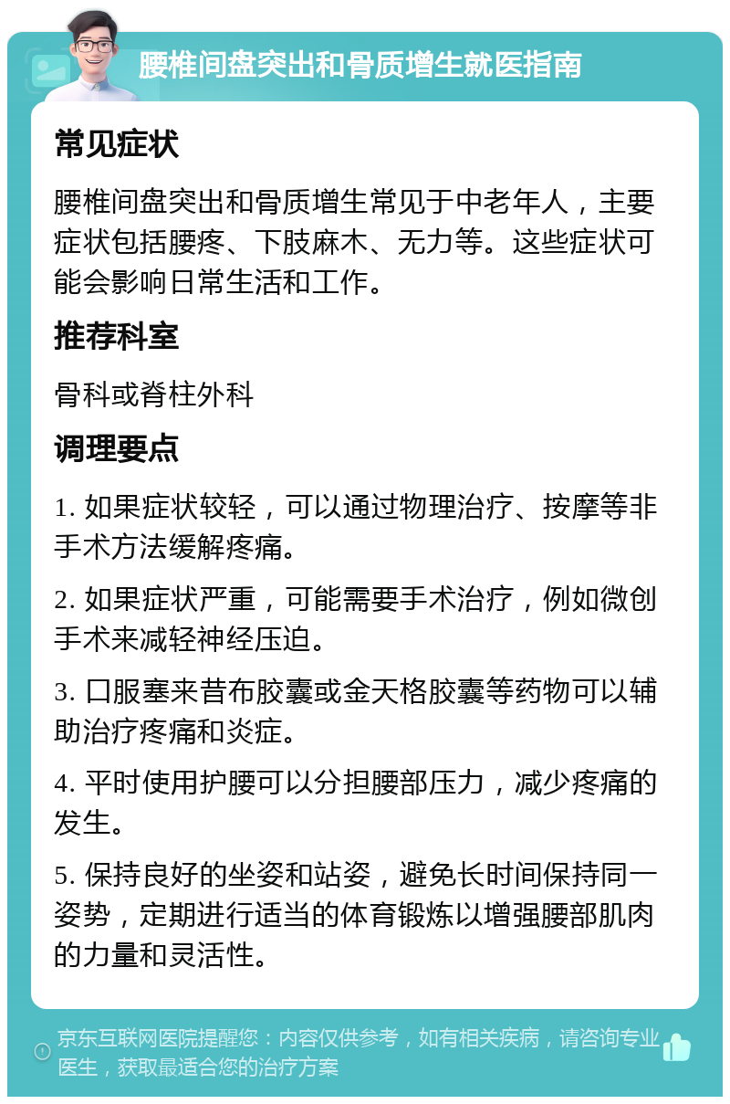 腰椎间盘突出和骨质增生就医指南 常见症状 腰椎间盘突出和骨质增生常见于中老年人，主要症状包括腰疼、下肢麻木、无力等。这些症状可能会影响日常生活和工作。 推荐科室 骨科或脊柱外科 调理要点 1. 如果症状较轻，可以通过物理治疗、按摩等非手术方法缓解疼痛。 2. 如果症状严重，可能需要手术治疗，例如微创手术来减轻神经压迫。 3. 口服塞来昔布胶囊或金天格胶囊等药物可以辅助治疗疼痛和炎症。 4. 平时使用护腰可以分担腰部压力，减少疼痛的发生。 5. 保持良好的坐姿和站姿，避免长时间保持同一姿势，定期进行适当的体育锻炼以增强腰部肌肉的力量和灵活性。