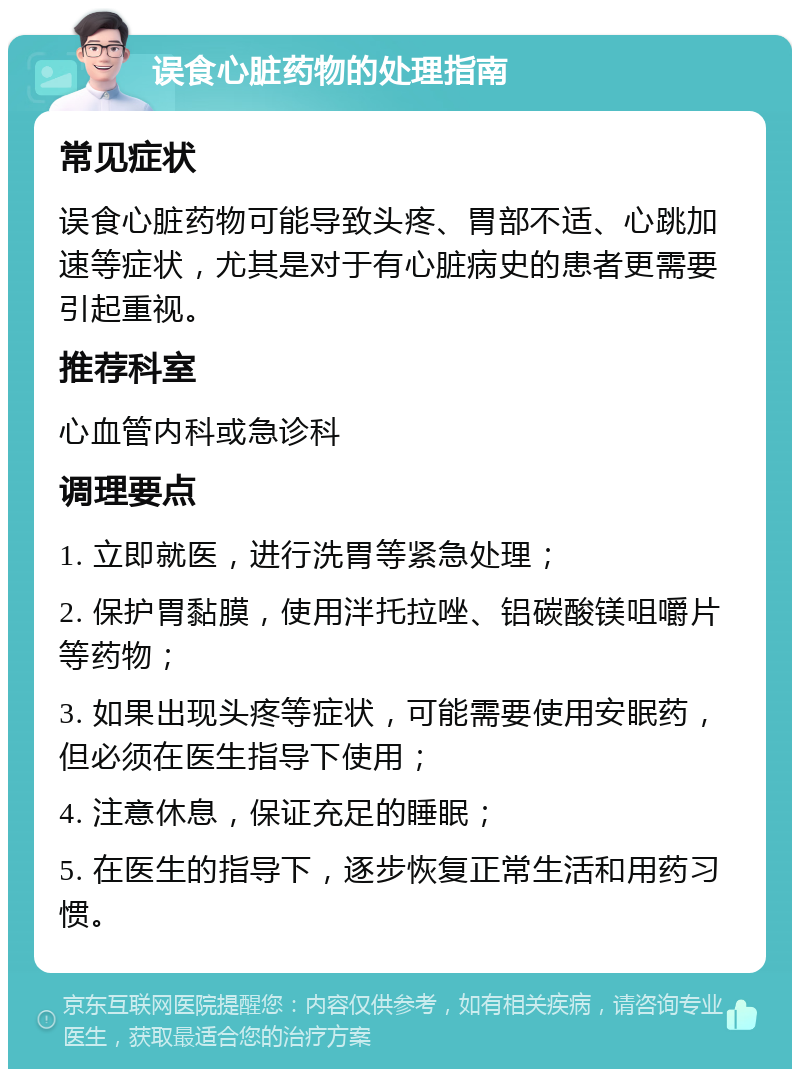 误食心脏药物的处理指南 常见症状 误食心脏药物可能导致头疼、胃部不适、心跳加速等症状，尤其是对于有心脏病史的患者更需要引起重视。 推荐科室 心血管内科或急诊科 调理要点 1. 立即就医，进行洗胃等紧急处理； 2. 保护胃黏膜，使用泮托拉唑、铝碳酸镁咀嚼片等药物； 3. 如果出现头疼等症状，可能需要使用安眠药，但必须在医生指导下使用； 4. 注意休息，保证充足的睡眠； 5. 在医生的指导下，逐步恢复正常生活和用药习惯。