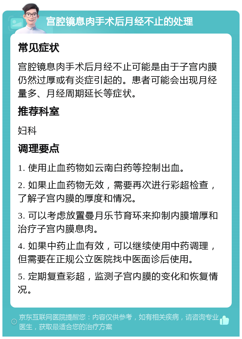 宫腔镜息肉手术后月经不止的处理 常见症状 宫腔镜息肉手术后月经不止可能是由于子宫内膜仍然过厚或有炎症引起的。患者可能会出现月经量多、月经周期延长等症状。 推荐科室 妇科 调理要点 1. 使用止血药物如云南白药等控制出血。 2. 如果止血药物无效，需要再次进行彩超检查，了解子宫内膜的厚度和情况。 3. 可以考虑放置曼月乐节育环来抑制内膜增厚和治疗子宫内膜息肉。 4. 如果中药止血有效，可以继续使用中药调理，但需要在正规公立医院找中医面诊后使用。 5. 定期复查彩超，监测子宫内膜的变化和恢复情况。