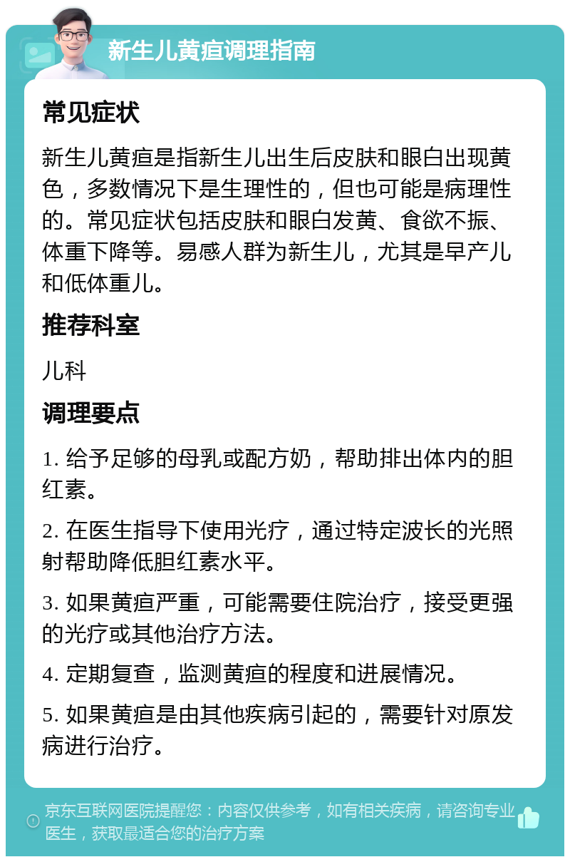 新生儿黄疸调理指南 常见症状 新生儿黄疸是指新生儿出生后皮肤和眼白出现黄色，多数情况下是生理性的，但也可能是病理性的。常见症状包括皮肤和眼白发黄、食欲不振、体重下降等。易感人群为新生儿，尤其是早产儿和低体重儿。 推荐科室 儿科 调理要点 1. 给予足够的母乳或配方奶，帮助排出体内的胆红素。 2. 在医生指导下使用光疗，通过特定波长的光照射帮助降低胆红素水平。 3. 如果黄疸严重，可能需要住院治疗，接受更强的光疗或其他治疗方法。 4. 定期复查，监测黄疸的程度和进展情况。 5. 如果黄疸是由其他疾病引起的，需要针对原发病进行治疗。