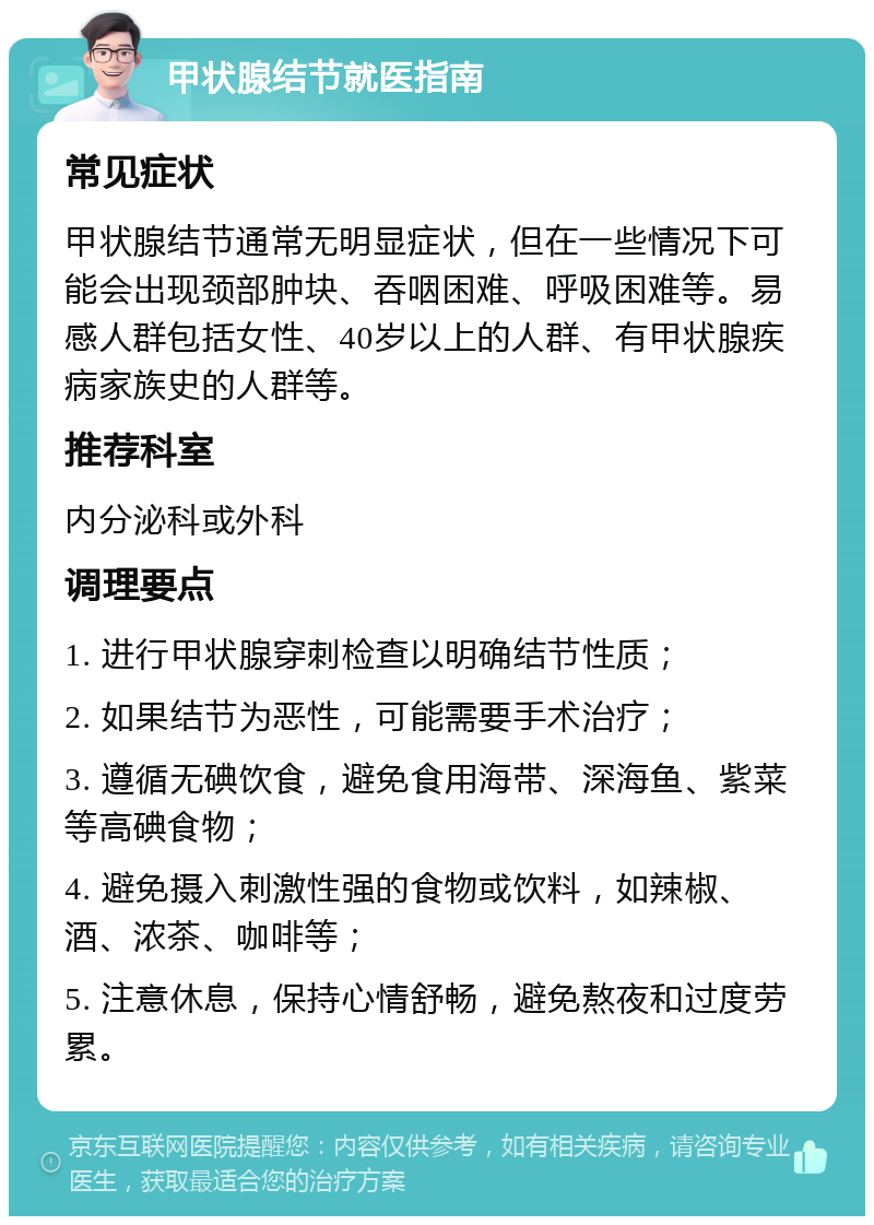 甲状腺结节就医指南 常见症状 甲状腺结节通常无明显症状，但在一些情况下可能会出现颈部肿块、吞咽困难、呼吸困难等。易感人群包括女性、40岁以上的人群、有甲状腺疾病家族史的人群等。 推荐科室 内分泌科或外科 调理要点 1. 进行甲状腺穿刺检查以明确结节性质； 2. 如果结节为恶性，可能需要手术治疗； 3. 遵循无碘饮食，避免食用海带、深海鱼、紫菜等高碘食物； 4. 避免摄入刺激性强的食物或饮料，如辣椒、酒、浓茶、咖啡等； 5. 注意休息，保持心情舒畅，避免熬夜和过度劳累。