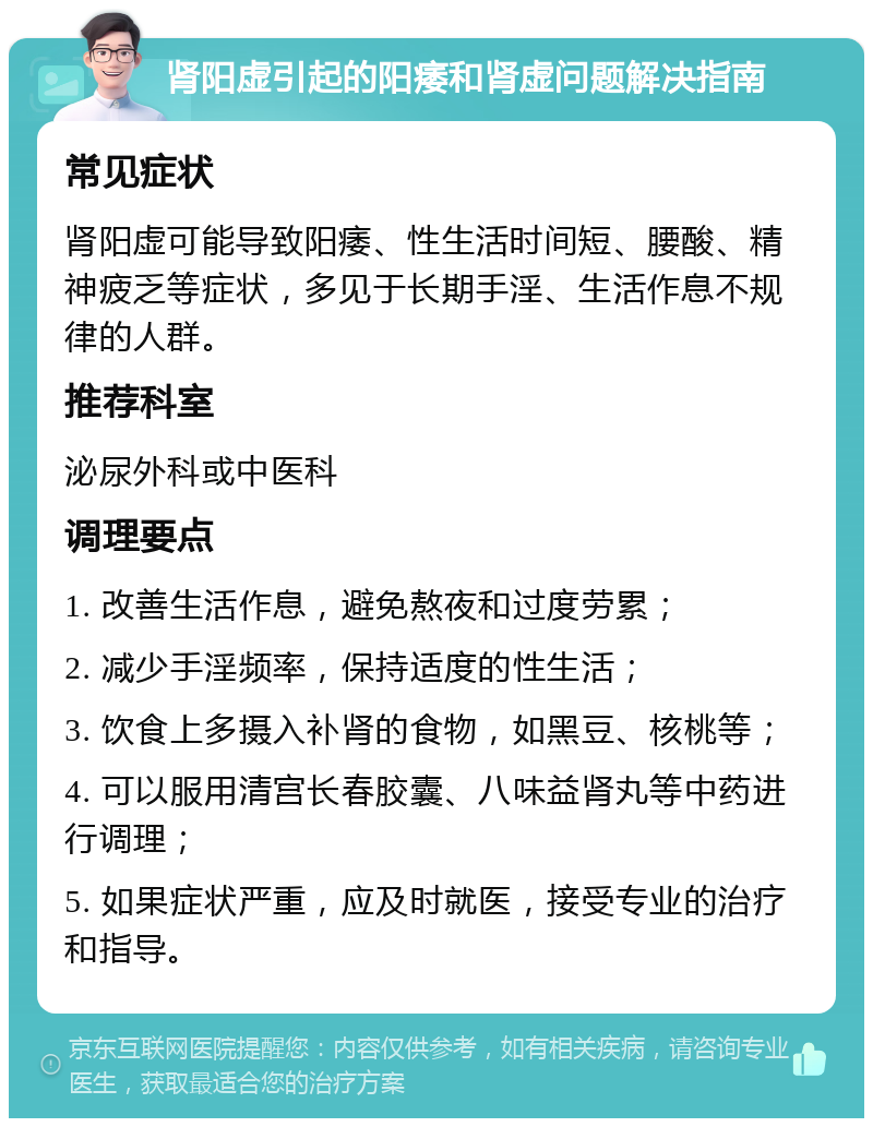 肾阳虚引起的阳痿和肾虚问题解决指南 常见症状 肾阳虚可能导致阳痿、性生活时间短、腰酸、精神疲乏等症状，多见于长期手淫、生活作息不规律的人群。 推荐科室 泌尿外科或中医科 调理要点 1. 改善生活作息，避免熬夜和过度劳累； 2. 减少手淫频率，保持适度的性生活； 3. 饮食上多摄入补肾的食物，如黑豆、核桃等； 4. 可以服用清宫长春胶囊、八味益肾丸等中药进行调理； 5. 如果症状严重，应及时就医，接受专业的治疗和指导。