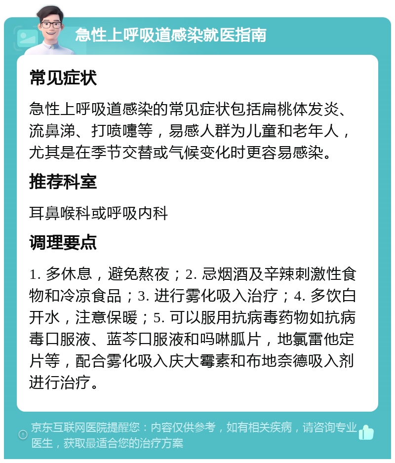 急性上呼吸道感染就医指南 常见症状 急性上呼吸道感染的常见症状包括扁桃体发炎、流鼻涕、打喷嚏等，易感人群为儿童和老年人，尤其是在季节交替或气候变化时更容易感染。 推荐科室 耳鼻喉科或呼吸内科 调理要点 1. 多休息，避免熬夜；2. 忌烟酒及辛辣刺激性食物和冷凉食品；3. 进行雾化吸入治疗；4. 多饮白开水，注意保暖；5. 可以服用抗病毒药物如抗病毒口服液、蓝芩口服液和吗啉胍片，地氯雷他定片等，配合雾化吸入庆大霉素和布地奈德吸入剂进行治疗。