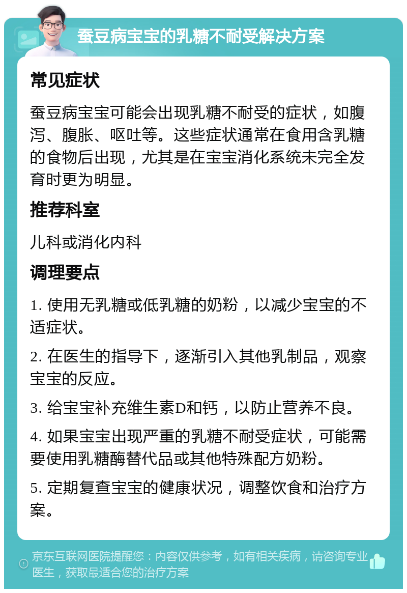 蚕豆病宝宝的乳糖不耐受解决方案 常见症状 蚕豆病宝宝可能会出现乳糖不耐受的症状，如腹泻、腹胀、呕吐等。这些症状通常在食用含乳糖的食物后出现，尤其是在宝宝消化系统未完全发育时更为明显。 推荐科室 儿科或消化内科 调理要点 1. 使用无乳糖或低乳糖的奶粉，以减少宝宝的不适症状。 2. 在医生的指导下，逐渐引入其他乳制品，观察宝宝的反应。 3. 给宝宝补充维生素D和钙，以防止营养不良。 4. 如果宝宝出现严重的乳糖不耐受症状，可能需要使用乳糖酶替代品或其他特殊配方奶粉。 5. 定期复查宝宝的健康状况，调整饮食和治疗方案。