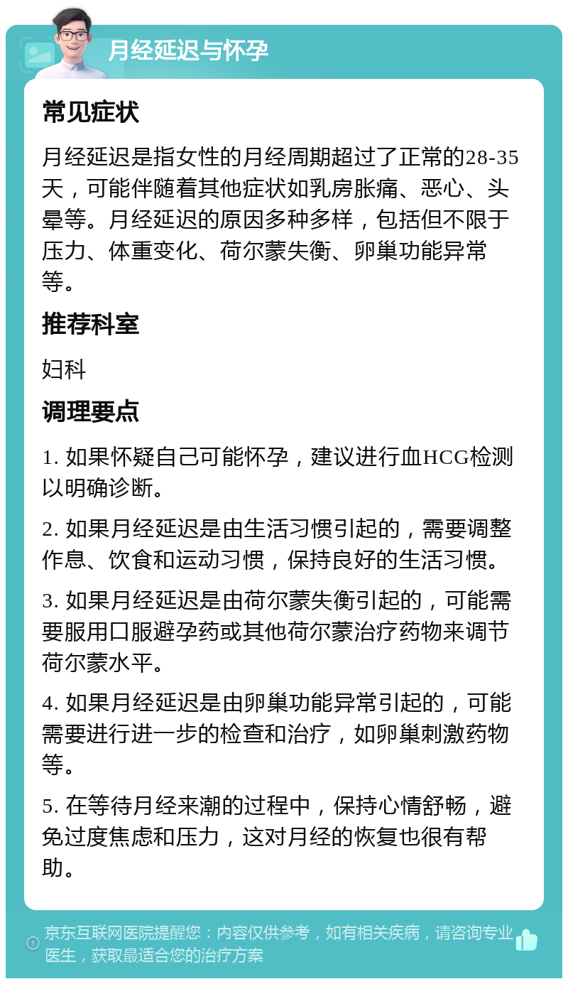 月经延迟与怀孕 常见症状 月经延迟是指女性的月经周期超过了正常的28-35天，可能伴随着其他症状如乳房胀痛、恶心、头晕等。月经延迟的原因多种多样，包括但不限于压力、体重变化、荷尔蒙失衡、卵巢功能异常等。 推荐科室 妇科 调理要点 1. 如果怀疑自己可能怀孕，建议进行血HCG检测以明确诊断。 2. 如果月经延迟是由生活习惯引起的，需要调整作息、饮食和运动习惯，保持良好的生活习惯。 3. 如果月经延迟是由荷尔蒙失衡引起的，可能需要服用口服避孕药或其他荷尔蒙治疗药物来调节荷尔蒙水平。 4. 如果月经延迟是由卵巢功能异常引起的，可能需要进行进一步的检查和治疗，如卵巢刺激药物等。 5. 在等待月经来潮的过程中，保持心情舒畅，避免过度焦虑和压力，这对月经的恢复也很有帮助。