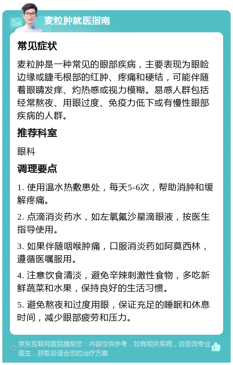 麦粒肿就医指南 常见症状 麦粒肿是一种常见的眼部疾病，主要表现为眼睑边缘或睫毛根部的红肿、疼痛和硬结，可能伴随着眼睛发痒、灼热感或视力模糊。易感人群包括经常熬夜、用眼过度、免疫力低下或有慢性眼部疾病的人群。 推荐科室 眼科 调理要点 1. 使用温水热敷患处，每天5-6次，帮助消肿和缓解疼痛。 2. 点滴消炎药水，如左氧氟沙星滴眼液，按医生指导使用。 3. 如果伴随咽喉肿痛，口服消炎药如阿莫西林，遵循医嘱服用。 4. 注意饮食清淡，避免辛辣刺激性食物，多吃新鲜蔬菜和水果，保持良好的生活习惯。 5. 避免熬夜和过度用眼，保证充足的睡眠和休息时间，减少眼部疲劳和压力。