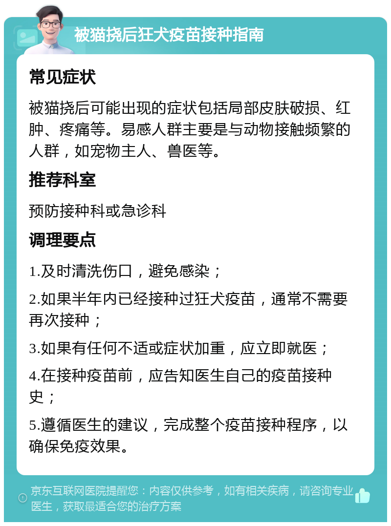 被猫挠后狂犬疫苗接种指南 常见症状 被猫挠后可能出现的症状包括局部皮肤破损、红肿、疼痛等。易感人群主要是与动物接触频繁的人群，如宠物主人、兽医等。 推荐科室 预防接种科或急诊科 调理要点 1.及时清洗伤口，避免感染； 2.如果半年内已经接种过狂犬疫苗，通常不需要再次接种； 3.如果有任何不适或症状加重，应立即就医； 4.在接种疫苗前，应告知医生自己的疫苗接种史； 5.遵循医生的建议，完成整个疫苗接种程序，以确保免疫效果。