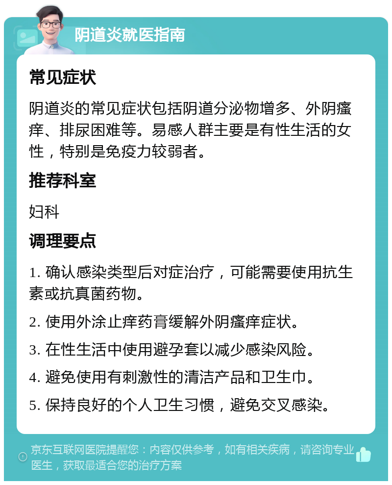 阴道炎就医指南 常见症状 阴道炎的常见症状包括阴道分泌物增多、外阴瘙痒、排尿困难等。易感人群主要是有性生活的女性，特别是免疫力较弱者。 推荐科室 妇科 调理要点 1. 确认感染类型后对症治疗，可能需要使用抗生素或抗真菌药物。 2. 使用外涂止痒药膏缓解外阴瘙痒症状。 3. 在性生活中使用避孕套以减少感染风险。 4. 避免使用有刺激性的清洁产品和卫生巾。 5. 保持良好的个人卫生习惯，避免交叉感染。