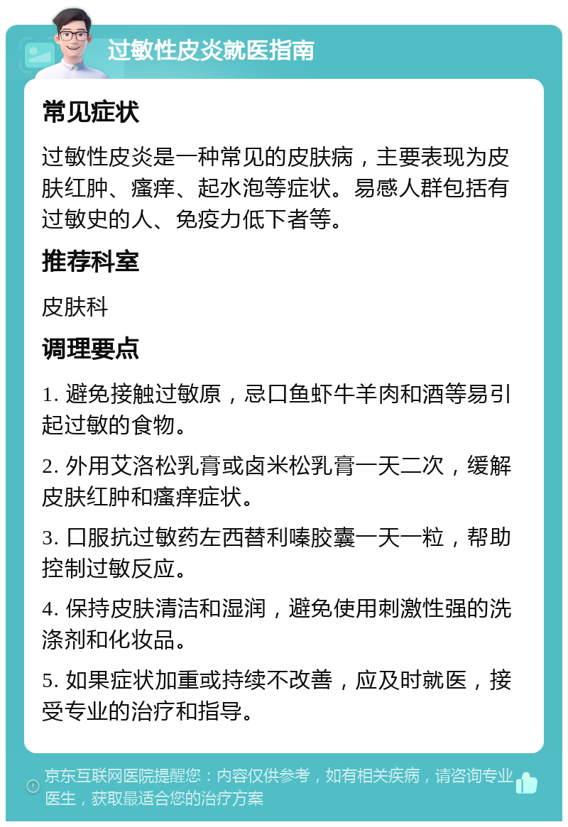 过敏性皮炎就医指南 常见症状 过敏性皮炎是一种常见的皮肤病，主要表现为皮肤红肿、瘙痒、起水泡等症状。易感人群包括有过敏史的人、免疫力低下者等。 推荐科室 皮肤科 调理要点 1. 避免接触过敏原，忌口鱼虾牛羊肉和酒等易引起过敏的食物。 2. 外用艾洛松乳膏或卤米松乳膏一天二次，缓解皮肤红肿和瘙痒症状。 3. 口服抗过敏药左西替利嗪胶囊一天一粒，帮助控制过敏反应。 4. 保持皮肤清洁和湿润，避免使用刺激性强的洗涤剂和化妆品。 5. 如果症状加重或持续不改善，应及时就医，接受专业的治疗和指导。