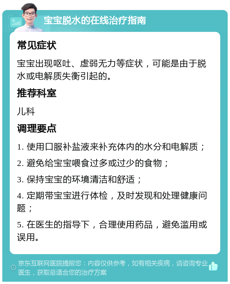 宝宝脱水的在线治疗指南 常见症状 宝宝出现呕吐、虚弱无力等症状，可能是由于脱水或电解质失衡引起的。 推荐科室 儿科 调理要点 1. 使用口服补盐液来补充体内的水分和电解质； 2. 避免给宝宝喂食过多或过少的食物； 3. 保持宝宝的环境清洁和舒适； 4. 定期带宝宝进行体检，及时发现和处理健康问题； 5. 在医生的指导下，合理使用药品，避免滥用或误用。