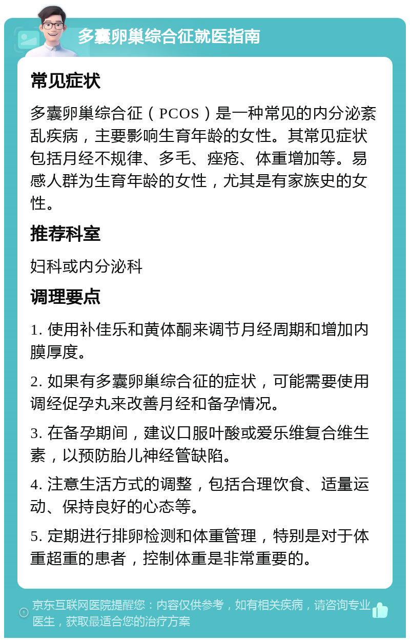 多囊卵巢综合征就医指南 常见症状 多囊卵巢综合征（PCOS）是一种常见的内分泌紊乱疾病，主要影响生育年龄的女性。其常见症状包括月经不规律、多毛、痤疮、体重增加等。易感人群为生育年龄的女性，尤其是有家族史的女性。 推荐科室 妇科或内分泌科 调理要点 1. 使用补佳乐和黄体酮来调节月经周期和增加内膜厚度。 2. 如果有多囊卵巢综合征的症状，可能需要使用调经促孕丸来改善月经和备孕情况。 3. 在备孕期间，建议口服叶酸或爱乐维复合维生素，以预防胎儿神经管缺陷。 4. 注意生活方式的调整，包括合理饮食、适量运动、保持良好的心态等。 5. 定期进行排卵检测和体重管理，特别是对于体重超重的患者，控制体重是非常重要的。