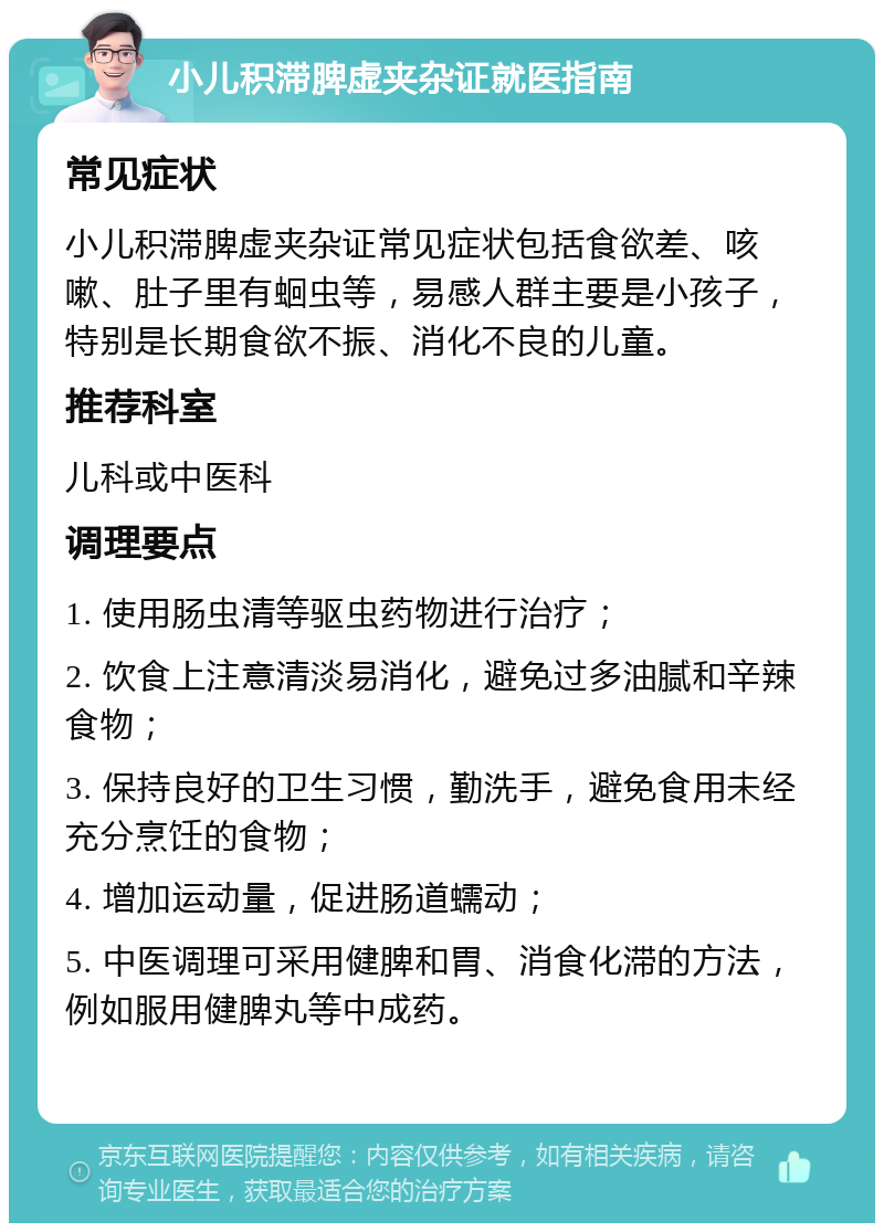 小儿积滞脾虚夹杂证就医指南 常见症状 小儿积滞脾虚夹杂证常见症状包括食欲差、咳嗽、肚子里有蛔虫等，易感人群主要是小孩子，特别是长期食欲不振、消化不良的儿童。 推荐科室 儿科或中医科 调理要点 1. 使用肠虫清等驱虫药物进行治疗； 2. 饮食上注意清淡易消化，避免过多油腻和辛辣食物； 3. 保持良好的卫生习惯，勤洗手，避免食用未经充分烹饪的食物； 4. 增加运动量，促进肠道蠕动； 5. 中医调理可采用健脾和胃、消食化滞的方法，例如服用健脾丸等中成药。