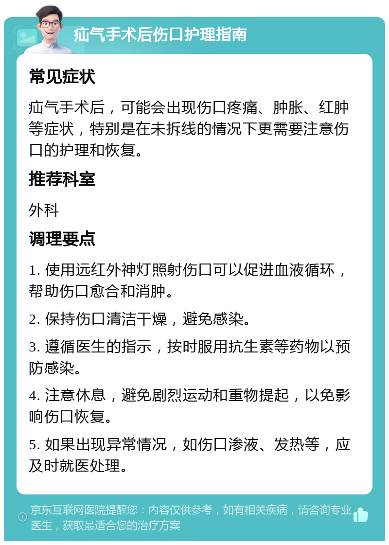 疝气手术后伤口护理指南 常见症状 疝气手术后，可能会出现伤口疼痛、肿胀、红肿等症状，特别是在未拆线的情况下更需要注意伤口的护理和恢复。 推荐科室 外科 调理要点 1. 使用远红外神灯照射伤口可以促进血液循环，帮助伤口愈合和消肿。 2. 保持伤口清洁干燥，避免感染。 3. 遵循医生的指示，按时服用抗生素等药物以预防感染。 4. 注意休息，避免剧烈运动和重物提起，以免影响伤口恢复。 5. 如果出现异常情况，如伤口渗液、发热等，应及时就医处理。