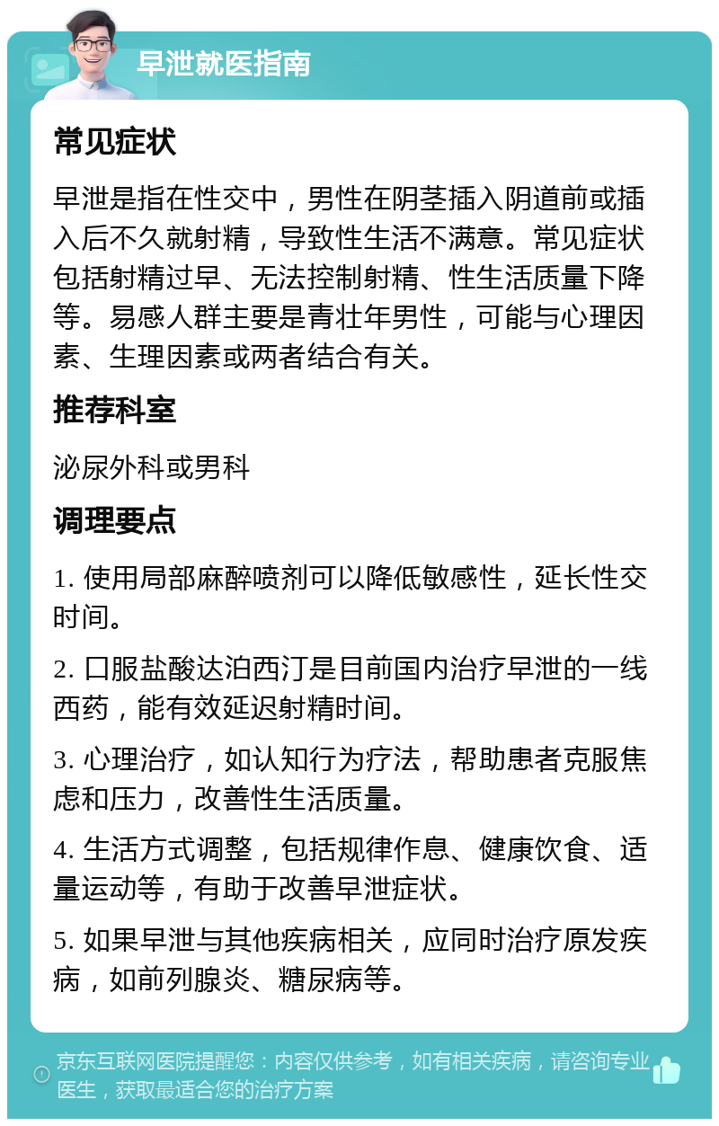 早泄就医指南 常见症状 早泄是指在性交中，男性在阴茎插入阴道前或插入后不久就射精，导致性生活不满意。常见症状包括射精过早、无法控制射精、性生活质量下降等。易感人群主要是青壮年男性，可能与心理因素、生理因素或两者结合有关。 推荐科室 泌尿外科或男科 调理要点 1. 使用局部麻醉喷剂可以降低敏感性，延长性交时间。 2. 口服盐酸达泊西汀是目前国内治疗早泄的一线西药，能有效延迟射精时间。 3. 心理治疗，如认知行为疗法，帮助患者克服焦虑和压力，改善性生活质量。 4. 生活方式调整，包括规律作息、健康饮食、适量运动等，有助于改善早泄症状。 5. 如果早泄与其他疾病相关，应同时治疗原发疾病，如前列腺炎、糖尿病等。