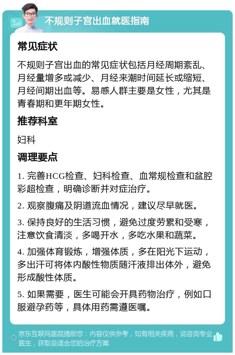 不规则子宫出血就医指南 常见症状 不规则子宫出血的常见症状包括月经周期紊乱、月经量增多或减少、月经来潮时间延长或缩短、月经间期出血等。易感人群主要是女性，尤其是青春期和更年期女性。 推荐科室 妇科 调理要点 1. 完善HCG检查、妇科检查、血常规检查和盆腔彩超检查，明确诊断并对症治疗。 2. 观察腹痛及阴道流血情况，建议尽早就医。 3. 保持良好的生活习惯，避免过度劳累和受寒，注意饮食清淡，多喝开水，多吃水果和蔬菜。 4. 加强体育锻炼，增强体质，多在阳光下运动，多出汗可将体内酸性物质随汗液排出体外，避免形成酸性体质。 5. 如果需要，医生可能会开具药物治疗，例如口服避孕药等，具体用药需遵医嘱。