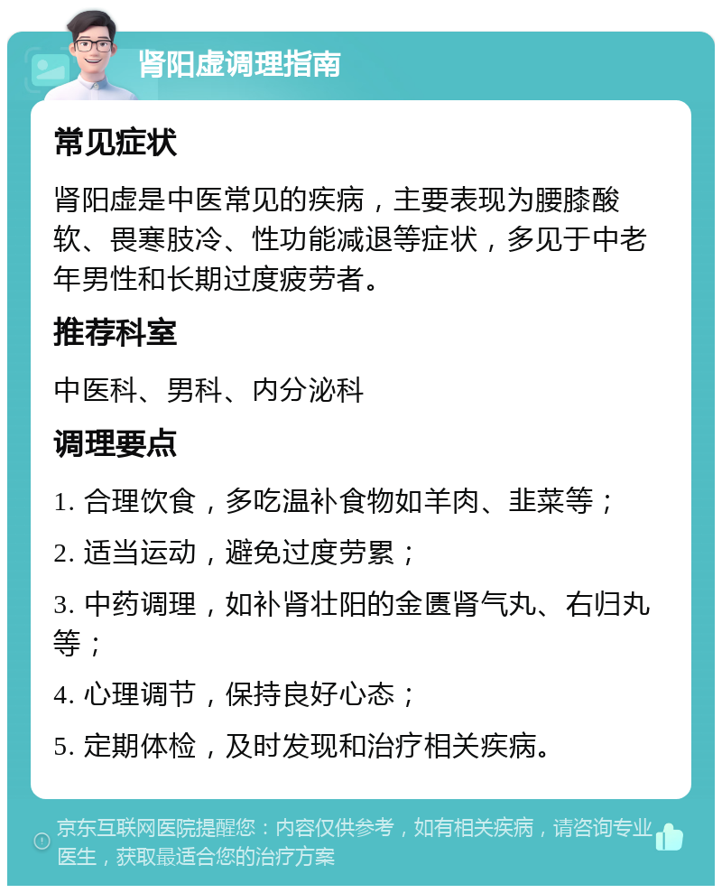 肾阳虚调理指南 常见症状 肾阳虚是中医常见的疾病，主要表现为腰膝酸软、畏寒肢冷、性功能减退等症状，多见于中老年男性和长期过度疲劳者。 推荐科室 中医科、男科、内分泌科 调理要点 1. 合理饮食，多吃温补食物如羊肉、韭菜等； 2. 适当运动，避免过度劳累； 3. 中药调理，如补肾壮阳的金匮肾气丸、右归丸等； 4. 心理调节，保持良好心态； 5. 定期体检，及时发现和治疗相关疾病。