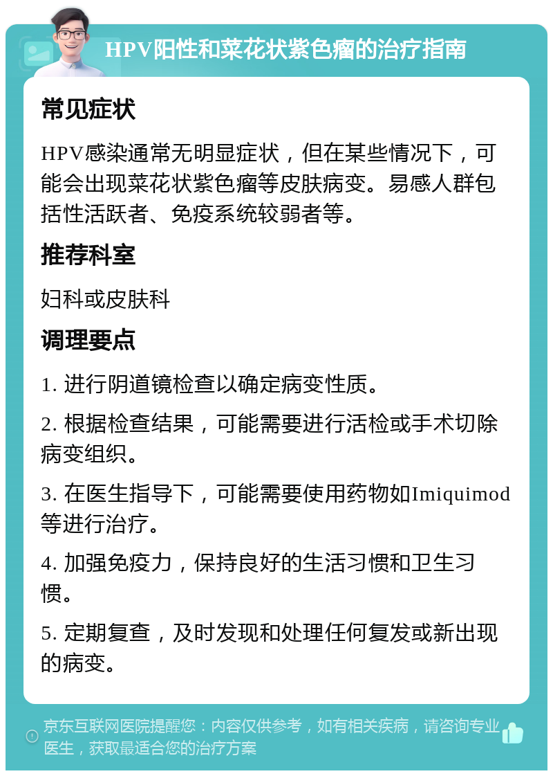 HPV阳性和菜花状紫色瘤的治疗指南 常见症状 HPV感染通常无明显症状，但在某些情况下，可能会出现菜花状紫色瘤等皮肤病变。易感人群包括性活跃者、免疫系统较弱者等。 推荐科室 妇科或皮肤科 调理要点 1. 进行阴道镜检查以确定病变性质。 2. 根据检查结果，可能需要进行活检或手术切除病变组织。 3. 在医生指导下，可能需要使用药物如Imiquimod等进行治疗。 4. 加强免疫力，保持良好的生活习惯和卫生习惯。 5. 定期复查，及时发现和处理任何复发或新出现的病变。