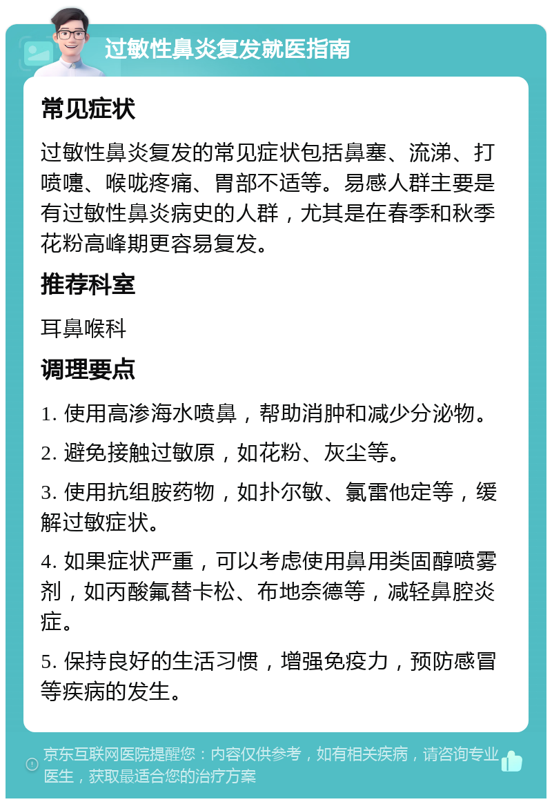 过敏性鼻炎复发就医指南 常见症状 过敏性鼻炎复发的常见症状包括鼻塞、流涕、打喷嚏、喉咙疼痛、胃部不适等。易感人群主要是有过敏性鼻炎病史的人群，尤其是在春季和秋季花粉高峰期更容易复发。 推荐科室 耳鼻喉科 调理要点 1. 使用高渗海水喷鼻，帮助消肿和减少分泌物。 2. 避免接触过敏原，如花粉、灰尘等。 3. 使用抗组胺药物，如扑尔敏、氯雷他定等，缓解过敏症状。 4. 如果症状严重，可以考虑使用鼻用类固醇喷雾剂，如丙酸氟替卡松、布地奈德等，减轻鼻腔炎症。 5. 保持良好的生活习惯，增强免疫力，预防感冒等疾病的发生。