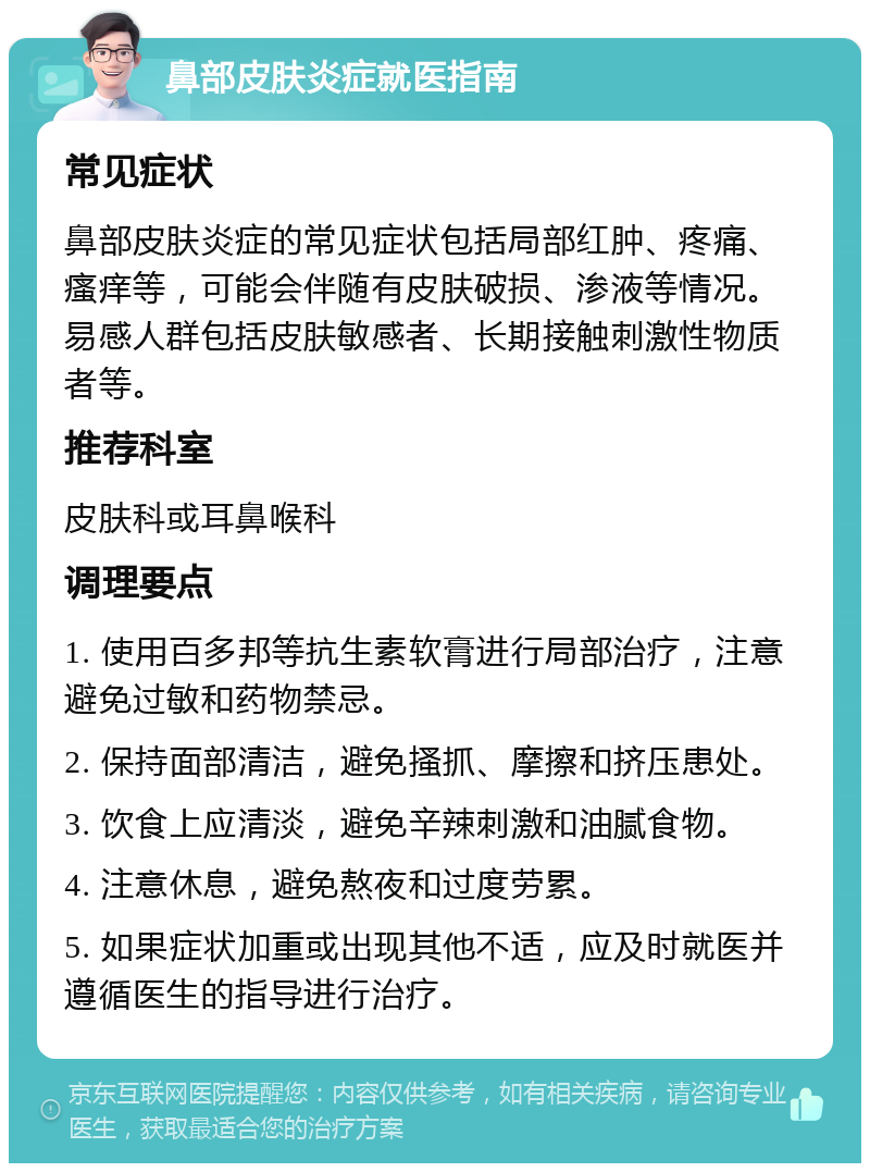 鼻部皮肤炎症就医指南 常见症状 鼻部皮肤炎症的常见症状包括局部红肿、疼痛、瘙痒等，可能会伴随有皮肤破损、渗液等情况。易感人群包括皮肤敏感者、长期接触刺激性物质者等。 推荐科室 皮肤科或耳鼻喉科 调理要点 1. 使用百多邦等抗生素软膏进行局部治疗，注意避免过敏和药物禁忌。 2. 保持面部清洁，避免搔抓、摩擦和挤压患处。 3. 饮食上应清淡，避免辛辣刺激和油腻食物。 4. 注意休息，避免熬夜和过度劳累。 5. 如果症状加重或出现其他不适，应及时就医并遵循医生的指导进行治疗。