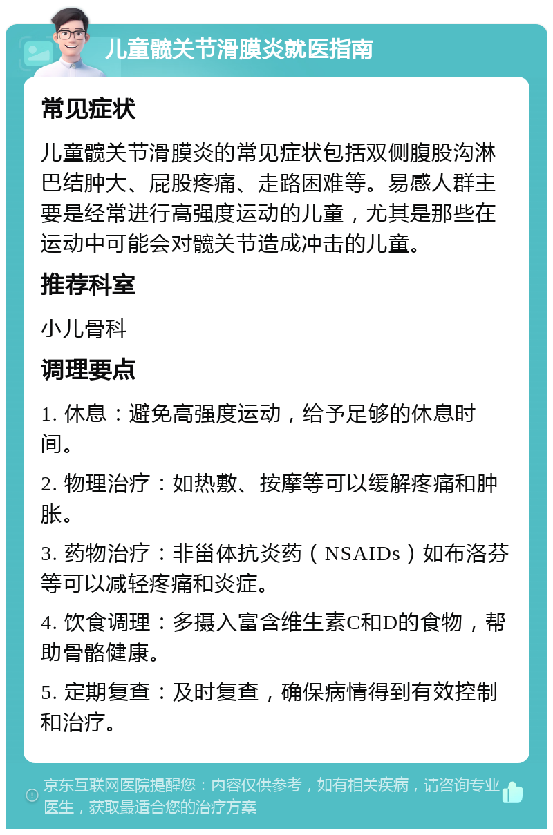 儿童髋关节滑膜炎就医指南 常见症状 儿童髋关节滑膜炎的常见症状包括双侧腹股沟淋巴结肿大、屁股疼痛、走路困难等。易感人群主要是经常进行高强度运动的儿童，尤其是那些在运动中可能会对髋关节造成冲击的儿童。 推荐科室 小儿骨科 调理要点 1. 休息：避免高强度运动，给予足够的休息时间。 2. 物理治疗：如热敷、按摩等可以缓解疼痛和肿胀。 3. 药物治疗：非甾体抗炎药（NSAIDs）如布洛芬等可以减轻疼痛和炎症。 4. 饮食调理：多摄入富含维生素C和D的食物，帮助骨骼健康。 5. 定期复查：及时复查，确保病情得到有效控制和治疗。