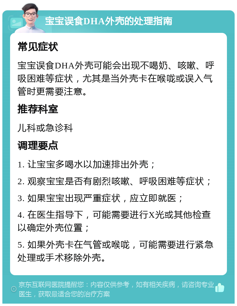 宝宝误食DHA外壳的处理指南 常见症状 宝宝误食DHA外壳可能会出现不喝奶、咳嗽、呼吸困难等症状，尤其是当外壳卡在喉咙或误入气管时更需要注意。 推荐科室 儿科或急诊科 调理要点 1. 让宝宝多喝水以加速排出外壳； 2. 观察宝宝是否有剧烈咳嗽、呼吸困难等症状； 3. 如果宝宝出现严重症状，应立即就医； 4. 在医生指导下，可能需要进行X光或其他检查以确定外壳位置； 5. 如果外壳卡在气管或喉咙，可能需要进行紧急处理或手术移除外壳。