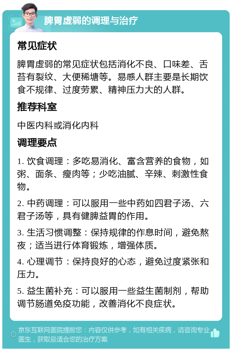 脾胃虚弱的调理与治疗 常见症状 脾胃虚弱的常见症状包括消化不良、口味差、舌苔有裂纹、大便稀塘等。易感人群主要是长期饮食不规律、过度劳累、精神压力大的人群。 推荐科室 中医内科或消化内科 调理要点 1. 饮食调理：多吃易消化、富含营养的食物，如粥、面条、瘦肉等；少吃油腻、辛辣、刺激性食物。 2. 中药调理：可以服用一些中药如四君子汤、六君子汤等，具有健脾益胃的作用。 3. 生活习惯调整：保持规律的作息时间，避免熬夜；适当进行体育锻炼，增强体质。 4. 心理调节：保持良好的心态，避免过度紧张和压力。 5. 益生菌补充：可以服用一些益生菌制剂，帮助调节肠道免疫功能，改善消化不良症状。