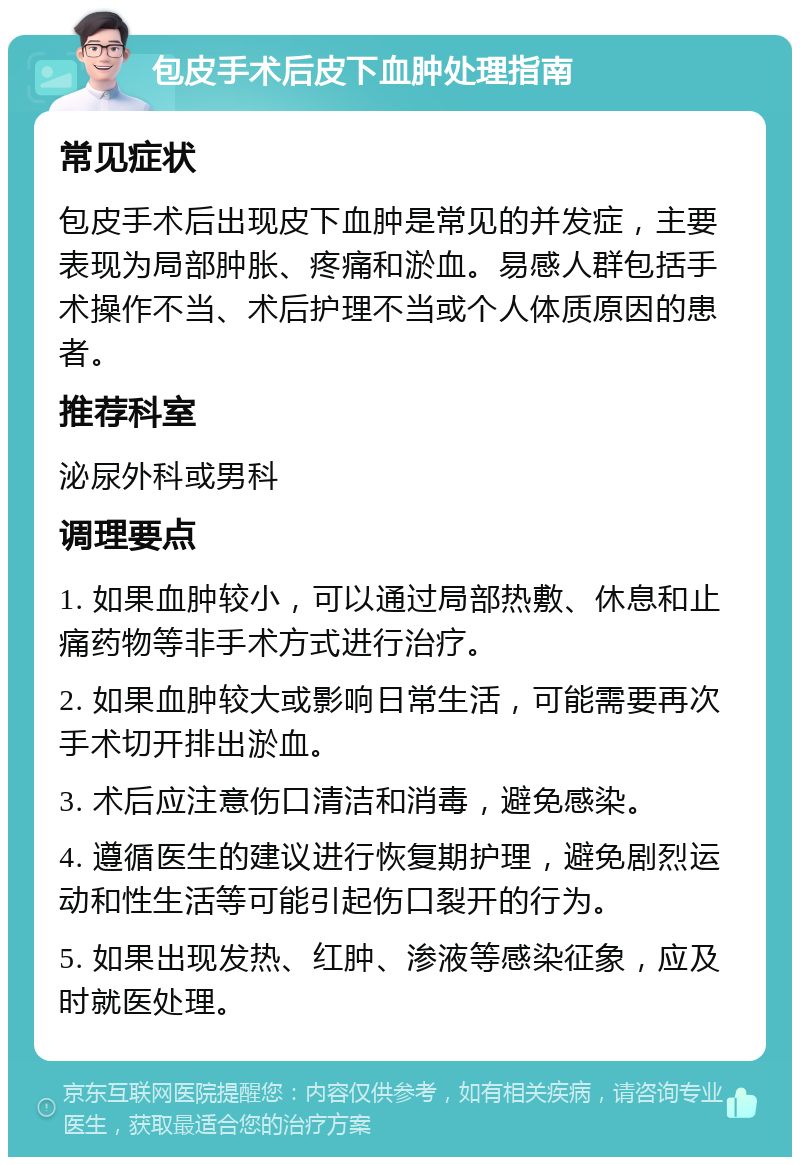 包皮手术后皮下血肿处理指南 常见症状 包皮手术后出现皮下血肿是常见的并发症，主要表现为局部肿胀、疼痛和淤血。易感人群包括手术操作不当、术后护理不当或个人体质原因的患者。 推荐科室 泌尿外科或男科 调理要点 1. 如果血肿较小，可以通过局部热敷、休息和止痛药物等非手术方式进行治疗。 2. 如果血肿较大或影响日常生活，可能需要再次手术切开排出淤血。 3. 术后应注意伤口清洁和消毒，避免感染。 4. 遵循医生的建议进行恢复期护理，避免剧烈运动和性生活等可能引起伤口裂开的行为。 5. 如果出现发热、红肿、渗液等感染征象，应及时就医处理。