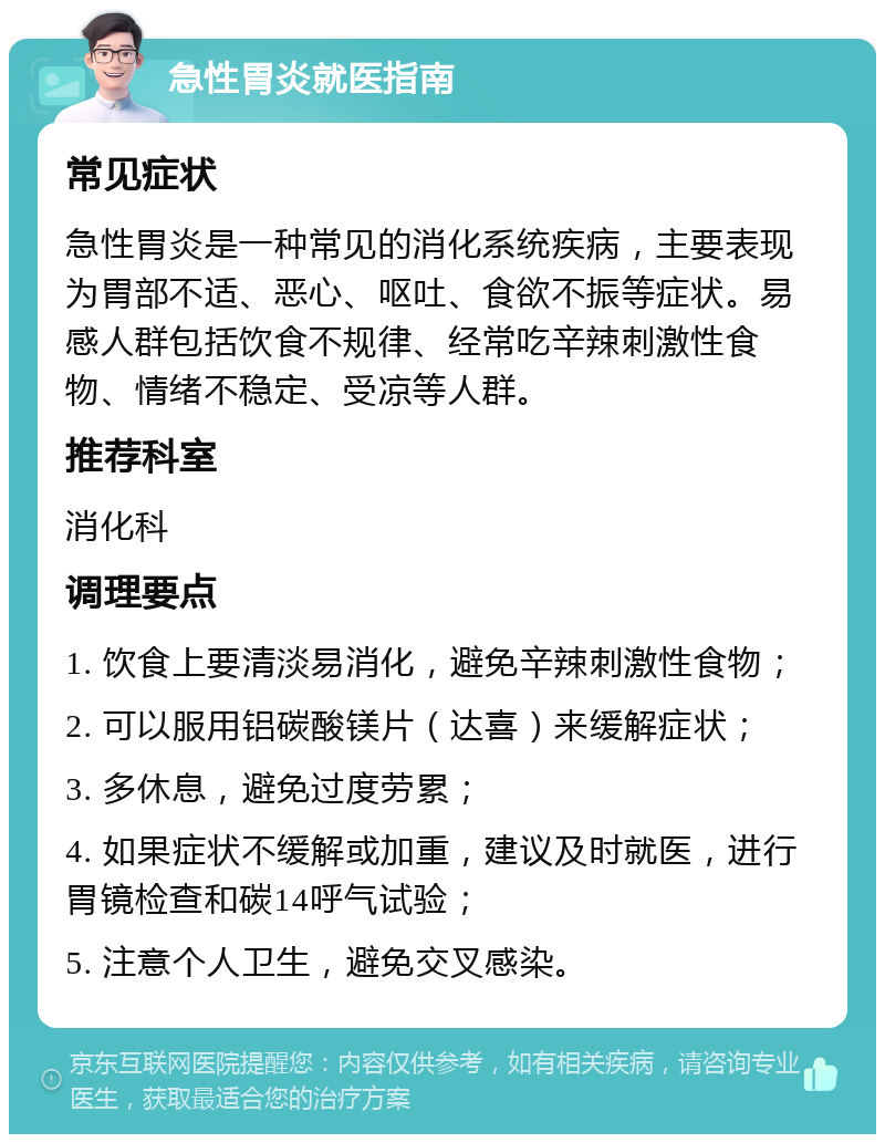 急性胃炎就医指南 常见症状 急性胃炎是一种常见的消化系统疾病，主要表现为胃部不适、恶心、呕吐、食欲不振等症状。易感人群包括饮食不规律、经常吃辛辣刺激性食物、情绪不稳定、受凉等人群。 推荐科室 消化科 调理要点 1. 饮食上要清淡易消化，避免辛辣刺激性食物； 2. 可以服用铝碳酸镁片（达喜）来缓解症状； 3. 多休息，避免过度劳累； 4. 如果症状不缓解或加重，建议及时就医，进行胃镜检查和碳14呼气试验； 5. 注意个人卫生，避免交叉感染。