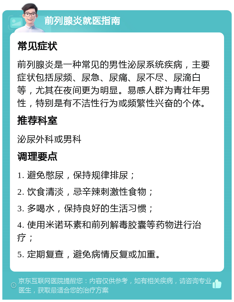 前列腺炎就医指南 常见症状 前列腺炎是一种常见的男性泌尿系统疾病，主要症状包括尿频、尿急、尿痛、尿不尽、尿滴白等，尤其在夜间更为明显。易感人群为青壮年男性，特别是有不洁性行为或频繁性兴奋的个体。 推荐科室 泌尿外科或男科 调理要点 1. 避免憋尿，保持规律排尿； 2. 饮食清淡，忌辛辣刺激性食物； 3. 多喝水，保持良好的生活习惯； 4. 使用米诺环素和前列解毒胶囊等药物进行治疗； 5. 定期复查，避免病情反复或加重。