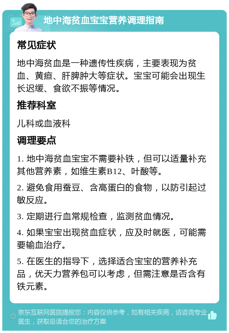 地中海贫血宝宝营养调理指南 常见症状 地中海贫血是一种遗传性疾病，主要表现为贫血、黄疸、肝脾肿大等症状。宝宝可能会出现生长迟缓、食欲不振等情况。 推荐科室 儿科或血液科 调理要点 1. 地中海贫血宝宝不需要补铁，但可以适量补充其他营养素，如维生素B12、叶酸等。 2. 避免食用蚕豆、含高蛋白的食物，以防引起过敏反应。 3. 定期进行血常规检查，监测贫血情况。 4. 如果宝宝出现贫血症状，应及时就医，可能需要输血治疗。 5. 在医生的指导下，选择适合宝宝的营养补充品，优天力营养包可以考虑，但需注意是否含有铁元素。