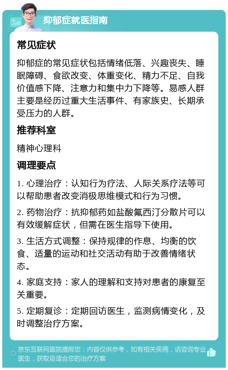 抑郁症就医指南 常见症状 抑郁症的常见症状包括情绪低落、兴趣丧失、睡眠障碍、食欲改变、体重变化、精力不足、自我价值感下降、注意力和集中力下降等。易感人群主要是经历过重大生活事件、有家族史、长期承受压力的人群。 推荐科室 精神心理科 调理要点 1. 心理治疗：认知行为疗法、人际关系疗法等可以帮助患者改变消极思维模式和行为习惯。 2. 药物治疗：抗抑郁药如盐酸氟西汀分散片可以有效缓解症状，但需在医生指导下使用。 3. 生活方式调整：保持规律的作息、均衡的饮食、适量的运动和社交活动有助于改善情绪状态。 4. 家庭支持：家人的理解和支持对患者的康复至关重要。 5. 定期复诊：定期回访医生，监测病情变化，及时调整治疗方案。