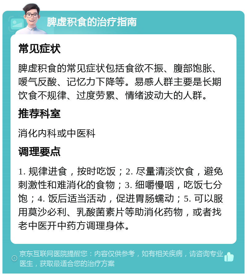 脾虚积食的治疗指南 常见症状 脾虚积食的常见症状包括食欲不振、腹部饱胀、嗳气反酸、记忆力下降等。易感人群主要是长期饮食不规律、过度劳累、情绪波动大的人群。 推荐科室 消化内科或中医科 调理要点 1. 规律进食，按时吃饭；2. 尽量清淡饮食，避免刺激性和难消化的食物；3. 细嚼慢咽，吃饭七分饱；4. 饭后适当活动，促进胃肠蠕动；5. 可以服用莫沙必利、乳酸菌素片等助消化药物，或者找老中医开中药方调理身体。