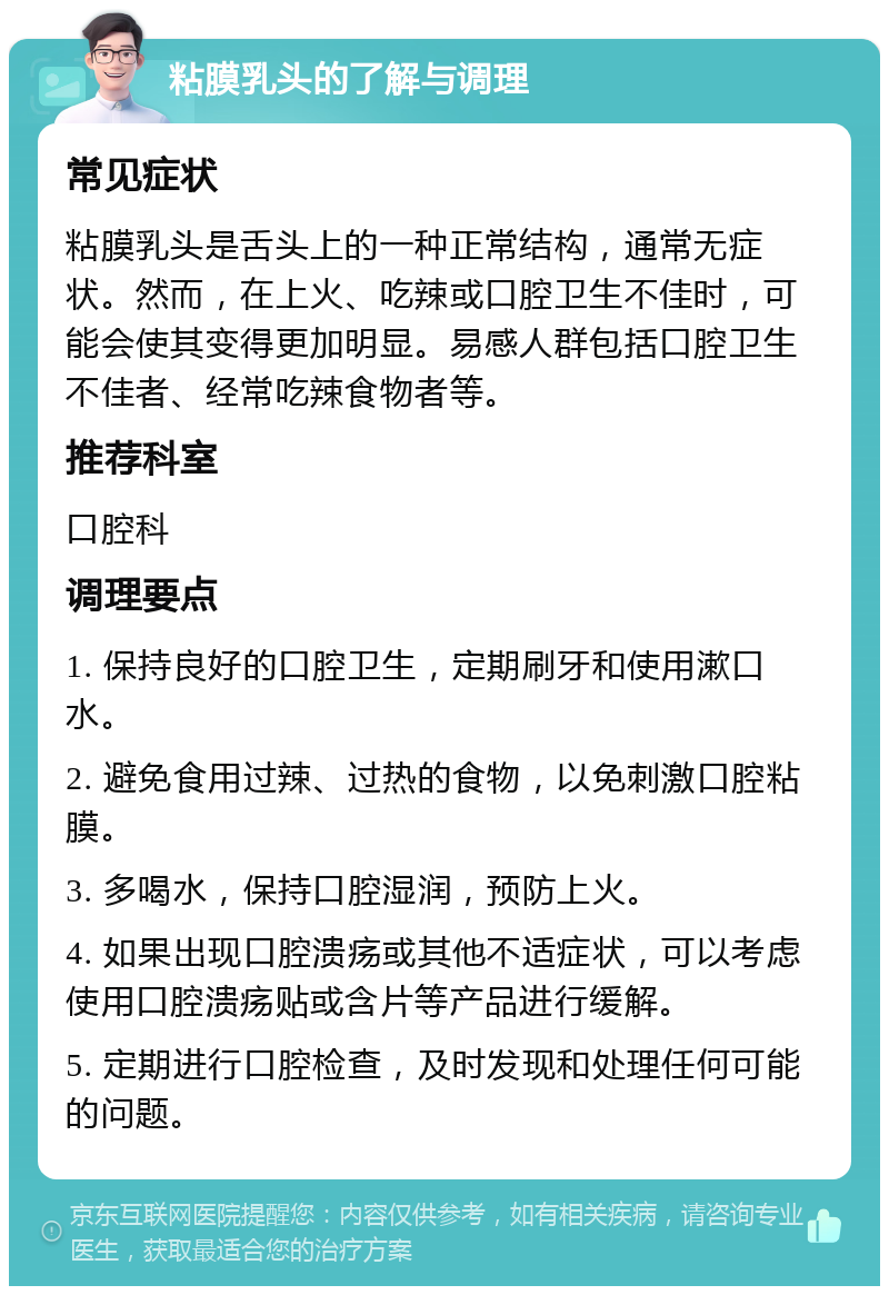 粘膜乳头的了解与调理 常见症状 粘膜乳头是舌头上的一种正常结构，通常无症状。然而，在上火、吃辣或口腔卫生不佳时，可能会使其变得更加明显。易感人群包括口腔卫生不佳者、经常吃辣食物者等。 推荐科室 口腔科 调理要点 1. 保持良好的口腔卫生，定期刷牙和使用漱口水。 2. 避免食用过辣、过热的食物，以免刺激口腔粘膜。 3. 多喝水，保持口腔湿润，预防上火。 4. 如果出现口腔溃疡或其他不适症状，可以考虑使用口腔溃疡贴或含片等产品进行缓解。 5. 定期进行口腔检查，及时发现和处理任何可能的问题。